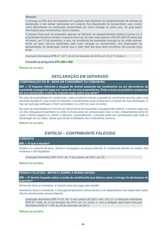 48
Atenção:
O cônjuge ou filho que se enquadrar em qualquer das hipóteses de obrigatoriedade de entrega de
declaração e não estiver declarando em conjunto fica dispensado de apresentá-la, caso conste
como dependente na declaração apresentada por outro cônjuge ou pelos pais, na qual sejam
informados seus rendimentos, bens e direitos.
A pessoa física que se enquadrar apenas na hipótese de obrigatoriedade relativa à posse ou à
propriedade de bens e direitos, inclusive terra nua, de valor total superior a R$ 300.000,00 (trezentos
mil reais), em 31 de dezembro, e que, na constância da sociedade conjugal ou da união estável,
tenha os bens comuns declarados pelo outro cônjuge ou companheiro, fica dispensada da
apresentação da declaração, desde que o valor total dos seus bens privativos não exceda esse
limite.
(Instrução Normativa RFB nº 1.871, de 20 de fevereiro de 2019, art. 2º, § 1º, inciso I)
Consulte as perguntas 079, 080 e 082
Retorno ao sumário
DECLARAÇÃO EM SEPARADO
COMPENSAÇÃO DO IR - BENS EM CONDOMÍNIO OU COMUNHÃO
084 — O imposto referente a aluguel de imóvel possuído em condomínio ou em decorrência da
sociedade conjugal foi pago em nome de um dos proprietários. Pode o outro proprietário compensar
em sua declaração o valor do imposto pago sobre sua parte?
No caso de propriedade em condomínio, cada condômino tributa a parcela do rendimento que lhe cabe, mas
somente aquele em cujo nome foi efetuado o recolhimento pode compensar o imposto em sua declaração, a
não ser que seja retificado o Darf (carnê-leão) ou a Dirf (no caso de fonte).
No caso de propriedade em comum em decorrência da sociedade conjugal/união estável, o imposto pago por
um dos cônjuges/companheiro ou retido na fonte pode ser compensado meio a meio, independentemente de
quem o tenha pagado ou sofrido a retenção; opcionalmente, o imposto pode ser compensado pelo total na
declaração de um deles, desde que tribute a totalidade dos rendimentos comuns.
Retorno ao sumário
ESPÓLIO – CONTRIBUINTE FALECIDO
CONCEITO
085 — O que é espólio?
Espólio é o conjunto de bens, direitos e obrigações da pessoa falecida. É contribuinte distinto do meeiro, dos
herdeiros e dos legatários.
(Instrução Normativa SRF nº 81, de 11 de outubro de 2001, art. 2º)
Retorno ao sumário
PESSOA FALECIDA - IMPOSTO SOBRE A RENDA DEVIDO
086 — É devido imposto sobre a renda de contribuinte que faleceu após a entrega da declaração do
exercício?
Se houver bens a inventariar, o imposto deve ser pago pelo espólio.
Inexistindo bens a inventariar, o cônjuge/companheiro sobrevivente ou os dependentes não respondem pelos
tributos devidos pela pessoa falecida.
(Instrução Normativa SRF nº 81, de 11 de outubro de 2001, arts. 18 a 21; e Instrução Normativa
RFB nº 1.548, de 13 de fevereiro de 2015, art. 21, inciso V, com a redação dada pela Instrução
Normativa RFB nº 1.746, de 28 de setembro de 2017)
Retorno ao sumário
 