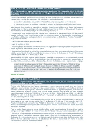 49
PESSOA FALECIDA - RESTITUIÇÃO DO IMPOSTO SOBRE A RENDA
087 — É dispensável o alvará judicial na restituição, ao cônjuge viúvo ou aos herdeiros do falecido,
do imposto sobre a renda não recebido em vida pelo titular, quando já tenha sido encerrado o
inventário?
Existindo bens sujeitos a inventário ou arrolamento, e tendo sido encerrado o inventário sem a inclusão do
imposto sobre a renda não recebido em vida pelo titular, a restituição depende:
a) de alvará judicial, caso o inventário tenha sido feito por processo judicial de inventário; ou
b) de escritura pública de inventário e partilha, na hipótese de o inventário ter sido feito dessa forma.
Não havendo bens sujeitos a inventário e existindo dependentes habilitados na forma da legislação
previdenciária ou militar, a restituição é liberada mediante requerimento dirigido ao delegado da Delegacia da
Receita Federal do Brasil da jurisdição do último endereço do de cujus.
O requerimento deve ser formulado pelo cônjuge viúvo, convivente ou por herdeiro capaz, ou pelo tutor ou
curador, conforme o caso, devendo nele constar os nomes completos e os demais dados civis de todos os
beneficiários habilitados à restituição, inclusive número de inscrição no Cadastro de Pessoas Físicas (CPF)
de quem estiver inscrito.
O pedido deve ser entregue acompanhado de:
- cópia da certidão de óbito;
- comprovação dos dependentes habilitados emitida pelo órgão de Previdência (Regime Geral de Previdência
Social, regimes de Servidores Públicos) ou Militar;
- declaração de inexistência de outros bens a inventariar ou arrolar, bem assim autenticidade dos documentos
e dados apresentados, devendo ser usado como modelo os termos da declaração do Anexo II da Instrução
Normativa SRF nº 81, de 11 de outubro de 2001.
Na hipótese de não haver bens ou direitos sujeitos a inventário ou arrolamento e o contribuinte não possuir
dependentes habilitados, na forma da legislação previdenciária ou militar, é obrigatória a apresentação de
alvará judicial ou de escritura pública extrajudicial que defina o direito do sucessor e o percentual a ser pago.
(Lei nº 10.406, de 10 de janeiro de 2002 - Código Civil, arts. 215 e 216; Lei nº 7.713, de 22 de
dezembro de 1988, art. 34, parágrafo único; Decreto nº 9.580, de 22 de novembro de 2018 -
Regulamento do Imposto sobre a Renda - RIR/2018, art. 945, parágrafo único; Instrução Normativa
SRF nº 81, de 11 de outubro de 2001, arts. 17 a 19; e Instrução Normativa nº 1.717, de 17 de julho
de 2017, art. 15).
Retorno ao sumário
FALECIMENTO - BENS A INVENTARIAR
088 — Qual é o procedimento a ser adotado no caso de falecimento, no ano-calendário de 2018, de
contribuinte que deixou bens a inventariar?
Embora a Lei Civil disponha que “Aberta a sucessão, a herança transmite-se, desde logo, aos herdeiros
legítimos e testamentários” é indispensável o processamento do inventário, com a emissão do formal de
partilha ou carta de adjudicação e a transcrição desse instrumento no registro competente, a fim de que o
meeiro, herdeiros e legatários possam usar, gozar e dispor, de forma plena e legal, dos bens e direitos
transmitidos causa mortis (Lei nº 10.406, de 10 de janeiro de 2002 - Código Civil, arts. 1.784, 1.991, 2.013 a
2.022; Lei nº 6.015 de 31 de dezembro de 1973, art. 167, inciso I, itens 24 e 25, com a redação dada pela Lei
nº 6.216, de 30 de junho de 1975).
Para a legislação tributária, a pessoa física do contribuinte não se extingue imediatamente após sua morte,
prolongando-se por meio do seu espólio (art. 9º do Decreto nº 9.580, de 22 de novembro de 2018 -
Regulamento do Imposto sobre a Renda - RIR/2018). O espólio é considerado uma universalidade de bens e
direitos, responsável pelas obrigações tributárias da pessoa falecida, sendo contribuinte distinto do meeiro,
herdeiros e legatários.
Para os efeitos fiscais, somente com a decisão judicial ou por escritura pública de inventário e partilha,
extingue-se a responsabilidade da pessoa falecida, dissolvendo-se, então, a universalidade de bens e direitos.
Com relação à obrigatoriedade de apresentação das declarações de espólio, aplicam-se as mesmas normas
previstas para os contribuintes pessoas físicas. Assim, caso haja obrigatoriedade de apresentação, a
declaração de rendimentos, a partir do exercício correspondente ao ano-calendário do falecimento e até a
data da decisão judicial da partilha ou da adjudicação dos bens, é apresentada em nome do espólio,
classificando-se em inicial, intermediária e final.
 