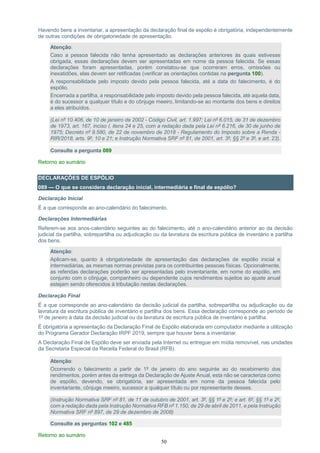 50
Havendo bens a inventariar, a apresentação da declaração final de espólio é obrigatória, independentemente
de outras condições de obrigatoriedade de apresentação.
Atenção:
Caso a pessoa falecida não tenha apresentado as declarações anteriores às quais estivesse
obrigada, essas declarações devem ser apresentadas em nome da pessoa falecida. Se essas
declarações foram apresentadas, porém constatou-se que ocorreram erros, omissões ou
inexatidões, elas devem ser retificadas (verificar as orientações contidas na pergunta 100).
A responsabilidade pelo imposto devido pela pessoa falecida, até a data do falecimento, é do
espólio.
Encerrada a partilha, a responsabilidade pelo imposto devido pela pessoa falecida, até aquela data,
é do sucessor a qualquer título e do cônjuge meeiro, limitando-se ao montante dos bens e direitos
a eles atribuídos.
(Lei nº 10.406, de 10 de janeiro de 2002 - Código Civil, art. 1.997; Lei nº 6.015, de 31 de dezembro
de 1973, art. 167, inciso I, itens 24 e 25, com a redação dada pela Lei nº 6.216, de 30 de junho de
1975; Decreto nº 9.580, de 22 de novembro de 2018 - Regulamento do Imposto sobre a Renda -
RIR/2018, arts. 9º, 10 e 21; e Instrução Normativa SRF nº 81, de 2001, art. 3º, §§ 2º e 3º, e art. 23).
Consulte a pergunta 089
Retorno ao sumário
DECLARAÇÕES DE ESPÓLIO
089 — O que se considera declaração inicial, intermediária e final de espólio?
Declaração Inicial
É a que corresponde ao ano-calendário do falecimento.
Declarações Intermediárias
Referem-se aos anos-calendário seguintes ao do falecimento, até o ano-calendário anterior ao da decisão
judicial da partilha, sobrepartilha ou adjudicação ou da lavratura da escritura pública de inventário e partilha
dos bens.
Atenção:
Aplicam-se, quanto à obrigatoriedade de apresentação das declarações de espólio inicial e
intermediárias, as mesmas normas previstas para os contribuintes pessoas físicas. Opcionalmente,
as referidas declarações poderão ser apresentadas pelo inventariante, em nome do espólio, em
conjunto com o cônjuge, companheiro ou dependente cujos rendimentos sujeitos ao ajuste anual
estejam sendo oferecidos à tributação nestas declarações.
Declaração Final
É a que corresponde ao ano-calendário da decisão judicial da partilha, sobrepartilha ou adjudicação ou da
lavratura da escritura pública de inventário e partilha dos bens. Essa declaração corresponde ao período de
1º de janeiro à data da decisão judicial ou da lavratura de escritura pública de inventário e partilha.
É obrigatória a apresentação da Declaração Final de Espólio elaborada em computador mediante a utilização
do Programa Gerador Declaração IRPF 2019, sempre que houver bens a inventariar.
A Declaração Final de Espólio deve ser enviada pela Internet ou entregue em mídia removível, nas unidades
da Secretaria Especial da Receita Federal do Brasil (RFB).
Atenção:
Ocorrendo o falecimento a partir de 1º de janeiro do ano seguinte ao do recebimento dos
rendimentos, porém antes da entrega da Declaração de Ajuste Anual, esta não se caracteriza como
de espólio, devendo, se obrigatória, ser apresentada em nome da pessoa falecida pelo
inventariante, cônjuge meeiro, sucessor a qualquer título ou por representante desses.
(Instrução Normativa SRF nº 81, de 11 de outubro de 2001, art. 3º, §§ 1º e 2º; e art. 6º, §§ 1º e 2º,
com a redação dada pela Instrução Normativa RFB nº 1.150, de 29 de abril de 2011, e pela Instrução
Normativa SRF nº 897, de 29 de dezembro de 2008)
Consulte as perguntas 102 e 485
Retorno ao sumário
 