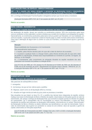 51
DECLARAÇÃO FINAL DE ESPÓLIO - OBRIGATORIEDADE
090 — Se o espólio não estava obrigado a apresentar as declarações inicial e intermediárias,
havendo bens a inventariar, é obrigatória a apresentação da Declaração Final de Espólio?
Sim, a entrega da Declaração Final de Espólio é obrigatória sempre que houver bens a inventariar.
(Instrução Normativa SRF nº 81, de 11 de outubro de 2001, art. 3º, § 4º)
Retorno ao sumário
BENS COMUNS - RENDIMENTOS
091 — Como o espólio declara os rendimentos referentes aos bens comuns?
Na declaração de espólio, devem ser incluídos os rendimentos próprios, 50% dos produzidos pelos bens
comuns recebidos no ano-calendário, os bens e direitos que constem do inventário e as obrigações do espólio.
Opcionalmente, os rendimentos produzidos pelos bens comuns podem ser tributados, em sua totalidade, em
nome do espólio, o qual pode compensar o total do imposto pago ou retido na fonte sobre esses rendimentos.
Caso haja a alienação de algum bem ou direito no curso do inventário, o espólio deverá apurar o ganho de
capital.
Atenção:
Responsabilidade dos Sucessores e do Inventariante
São pessoalmente responsáveis:
I - o espólio, pelos tributos devidos pelo de cujus até a data da abertura da sucessão;
II - o sucessor a qualquer título e o cônjuge meeiro, pelos tributos devidos pelo de cujus até a data
da partilha ou adjudicação, limitada essa responsabilidade ao montante do quinhão, do legado, da
herança, ou da meação;
III - o inventariante, pelo cumprimento da obrigação tributária do espólio resultante dos atos
praticados com excesso de poderes ou infração de lei.
(Lei nº 5.172, de 1966, art. 131, incisos II e III; Decreto-Lei nº 5.844, de 1943, art. 50; Decreto nº
9.580, de 22 de novembro de 2018 - Regulamento do Imposto sobre a Renda - RIR/2018, art. 21;
e Instrução Normativa SRF nº 81, de 11 de outubro de 2001, arts. 7º e 23)
Retorno ao sumário
SOBREPARTILHA - BENS
092 — Que bens são passíveis de sobrepartilha?
São passíveis de sobrepartilha os bens:
I - sonegados;
II - da herança, de que se tiver ciência após a partilha;
III - litigiosos, assim como os de liquidação difícil ou morosa;
IV - situados em lugar remoto da sede do juízo onde se processa o inventário.
Nas situações de que tratam os itens III e IV, a partilha dos demais bens integrantes do espólio, embora
implique sua baixa na Declaração de Bens e Direitos do espólio, observadas as instruções quanto ao valor de
transmissão, não obriga a entrega da declaração final, que somente é exigida quando do trânsito em julgado
da sobrepartilha. Se a sobrepartilha não for homologada no mesmo ano-calendário, a baixa dos bens
resultantes da partilha será efetuada na declaração intermediária, informando-se no campo “Discriminação”
da Declaração de Bens e Direitos os dados referentes aos beneficiários e ao valor de transmissão. Caso o
valor de transmissão seja superior ao constante no campo do ano anterior, deve ser apurado o ganho de
capital, observadas as instruções específicas.
(Lei nº 10.406, de 10 de janeiro de 2002 - Código Civil, arts. 2.021 e 2.022; e Instrução Normativa
SRF nº 81, de 11 de outubro de 2001, arts. 11, 12 e 13)
Retorno ao sumário
 