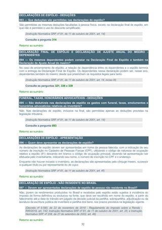 52
DECLARAÇÕES DE ESPÓLIO - DEDUÇÕES
093 — Que deduções são permitidas nas declarações do espólio?
São permitidas as mesmas deduções facultadas à pessoa física, exceto na declaração final de espólio, em
que não é permitido o uso do desconto simplificado.
(Instrução Normativa SRF nº 81, de 11 de outubro de 2001, art. 14)
Consulte a pergunta 314
Retorno ao sumário
DECLARAÇÃO FINAL DE ESPÓLIO E DECLARAÇÃO DE AJUSTE ANUAL DO MEEIRO -
DEPENDENTES
094 — Os mesmos dependentes podem constar na Declaração Final de Espólio e também na
Declaração de Ajuste Anual do meeiro?
No caso de encerramento de espólio, a relação de dependência entre os dependentes e o espólio termina
com a entrega da Declaração Final de Espólio. Os dependentes nessa declaração podem ser, nesse ano,
dependentes também do meeiro, desde que preencham os requisitos legais para tanto.
(Instrução Normativa SRF nº 81, de 11 de outubro de 2001, art. 14, inciso III)
Consulte as perguntas 321, 336 e 339
Retorno ao sumário
FUNERAL, TAXAS, HONORÁRIOS ADVOCATÍCIOS - DEDUÇÕES
095 — São dedutíveis nas declarações de espólio os gastos com funeral, taxas, emolumentos e
honorários advocatícios relativos ao inventário?
Não. Nas declarações de espólio, inclusive na final, são permitidas apenas as deduções previstas na
legislação tributária.
(Instrução Normativa SRF nº 81, de 11 de outubro de 2001, art. 14)
Consulte a pergunta 093
Retorno ao sumário
DECLARAÇÕES DE ESPÓLIO - APRESENTAÇÃO
096 — Quem deve apresentar as declarações de espólio?
As declarações de espólio devem ser apresentadas em nome da pessoa falecida, com a indicação de seu
número de inscrição no Cadastro de Pessoas Físicas (CPF), utilizando o código de natureza de ocupação
relativo a espólio (81) deixando em branco o código de ocupação principal, devendo tal apresentação ser
efetuada pelo inventariante, indicando seu nome, o número de inscrição no CPF e o endereço.
Enquanto não houver iniciado o inventário, as declarações são apresentadas pelo cônjuge meeiro, sucessor
a qualquer título ou por representante do de cujus.
(Instrução Normativa SRF nº 81, de 11 de outubro de 2001, art. 4º)
Retorno ao sumário
DECLARAÇÃO DE ESPÓLIO - NÃO RESIDENTE NO BRASIL
097 — Devem ser apresentadas declarações de espólio de pessoa não residente no Brasil?
Não, porém os rendimentos produzidos no Brasil e recebidos pelo espólio estão sujeitos à incidência do
imposto de forma definitiva ou exclusiva na fonte, que deve ser recolhido em nome do espólio, a partir do
falecimento até a data do trânsito em julgado da decisão judicial da partilha, sobrepartilha, adjudicação ou da
lavratura da escritura pública de inventário e partilha dos bens, nos prazos previstos na legislação vigente.
(Decreto nº 9.580, de 22 de novembro de 2018 - Regulamento do Imposto sobre a Renda -
RIR/2018, art. 742; Instrução Normativa SRF nº 81, de 11 de outubro de 2001, art. 25; e Instrução
Normativa SRF nº 208, de 27 de setembro de 2002, art. 46)
Retorno ao sumário
 