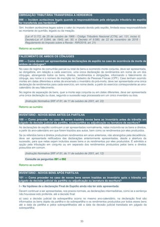53
OBRIGAÇÃO TRIBUTÁRIA TRANSFERIDA A HERDEIROS
098 — Incidem acréscimos legais quando a responsabilidade pela obrigação tributária do espólio
for transferida aos herdeiros?
Sim. Incidem acréscimos legais sobre o valor do imposto devido pelo espólio, limitada essa responsabilidade
ao montante do quinhão, legado ou da meação.
(Lei nº 5.172, de 25 de outubro de 1966 - Código Tributário Nacional (CTN), art. 131, inciso II;
Decreto-Lei nº 5.844, de 1943, art. 50; e Decreto nº 9.580, de 22 de novembro de 2018 -
Regulamento do Imposto sobre a Renda - RIR/2018, art. 21)
Retorno ao sumário
FALECIMENTO DE AMBOS OS CÔNJUGES
099 — Como devem ser apresentadas as declarações de espólio no caso de ocorrência de morte de
ambos os cônjuges?
No caso de regime de comunhão parcial ou total de bens e ocorrendo morte conjunta, deve ser apresentada,
se obrigatória, em relação a cada exercício, uma única declaração de rendimentos em nome de um dos
cônjuges, abrangendo todos os bens, direitos, rendimentos e obrigações, informando o falecimento do
cônjuge, seu nome e o número de inscrição no Cadastro de Pessoas Físicas (CPF). Caso tenham ocorrido
mortes em datas diferentes e antes de encerrado o inventário do pré-morto, deve ser apresentada uma única
declaração de rendimentos para cada exercício, em nome deste, a partir do exercício correspondente ao ano-
calendário de seu falecimento.
No regime de separação de bens, quer a morte seja conjunta ou em datas diferentes, deve ser apresentada
uma única declaração ou duas, segundo a sucessão seja processada em um único inventário ou dois.
(Instrução Normativa SRF nº 81, de 11 de outubro de 2001, art. 22)
Retorno ao sumário
INVENTÁRIO - NOVOS BENS ANTES DA PARTILHA
100 — Como proceder no caso de serem trazidos novos bens ao inventário antes do trânsito em
julgado da decisão judicial da partilha, sobrepartilha ou adjudicação ou lavratura da escritura?
As declarações de espólio continuam a ser apresentadas normalmente, nelas incluindo-se os bens e direitos,
a partir do ano-calendário em que forem trazidos aos autos, bem como os rendimentos por eles produzidos.
Se os referidos bens e direitos produziram rendimentos em anos anteriores, não abrangidos pela decadência,
deve ser apresentada retificadora das declarações anteriormente apresentadas, desde a abertura da
sucessão, para que nelas sejam incluídos esses bens e os rendimentos por eles produzidos. É admitida a
opção pela tributação em conjunto ou em separado dos rendimentos produzidos pelos bens e direitos
possuídos em comum.
(Instrução Normativa SRF nº 81, de 11 de outubro de 2001, art. 12)
Consulte as perguntas 091 e 092
Retorno ao sumário
INVENTÁRIO - NOVOS BENS APÓS PARTILHA
101 — Como proceder no caso de novos bens serem trazidos ao inventário após o trânsito em
julgado da decisão judicial da partilha ou adjudicação ou lavratura da escritura?
I – Na hipótese de a declaração Final de Espólio ainda não ter sido apresentada:
Devem continuar a ser apresentadas, nos prazos normais, as declarações intermediárias, como se a sentença
não houvesse sido proferida, até a decisão final:
a) caso a decisão judicial da sobrepartilha ocorra no mesmo ano-calendário, na declaração final são
informados os bens objeto da partilha e da sobrepartilha e os rendimentos produzidos por todos esses bens
até a data da partilha e pelos sobrepartilhados até a data da decisão judicial transitada em julgado da
sobrepartilha;
 