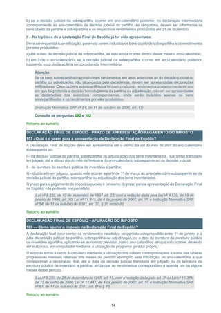 54
b) se a decisão judicial da sobrepartilha ocorrer em ano-calendário posterior, na declaração intermediária
correspondente ao ano-calendário da decisão judicial da partilha, se obrigatória, devem ser informados os
bens objeto da partilha e sobrepartilha e os respectivos rendimentos produzidos até 31 de dezembro.
II – Na hipótese de a declaração Final de Espólio já ter sido apresentada:
Deve ser requerida sua retificação, para nela serem incluídos os bens objeto de sobrepartilha e os rendimentos
por eles produzidos:
a) até a data da decisão judicial da sobrepartilha, se esta ainda ocorrer dentro desse mesmo ano-calendário;
b) em todo o ano-calendário, se a decisão judicial da sobrepartilha ocorrer em ano-calendário posterior,
passando essa declaração a ser considerada intermediária.
Atenção:
Se os bens sobrepartilhados produziram rendimentos em anos anteriores ao da decisão judicial da
partilha ou adjudicação, não alcançados pela decadência, devem ser apresentadas declarações
retificadoras. Caso os bens sobrepartilhados tenham produzido rendimentos posteriormente ao ano
em que foi proferida a decisão homologatória da partilha ou adjudicação, devem ser apresentadas
as declarações dos exercícios correspondentes, onde serão incluídos apenas os bens
sobrepartilhados e os rendimentos por eles produzidos.
(Instrução Normativa SRF nº 81, de 11 de outubro de 2001, art. 13)
Consulte as perguntas 092 e 102
Retorno ao sumário
DECLARAÇÃO FINAL DE ESPÓLIO - PRAZO DE APRESENTAÇÃO/PAGAMENTO DO IMPOSTO
102 - Qual é o prazo para a apresentação da Declaração Final de Espólio?
A Declaração Final de Espólio deve ser apresentada até o último dia útil do mês de abril do ano-calendário
subsequente ao:
I - da decisão judicial da partilha, sobrepartilha ou adjudicação dos bens inventariados, que tenha transitado
em julgado até o último dia do mês de fevereiro do ano-calendário subsequente ao da decisão judicial;
II - da lavratura da escritura pública de inventário e partilha;
III - do trânsito em julgado, quando este ocorrer a partir de 1º de março do ano-calendário subsequente ao da
decisão judicial da partilha, sobrepartilha ou adjudicação dos bens inventariados.
O prazo para o pagamento do imposto apurado é o mesmo do prazo para a apresentação da Declaração Final
de Espólio, não podendo ser parcelado.
(Lei nº 9.532, de 10 de dezembro de 1997 art. 23, com a redação dada pela Lei nº 9.779, de 19 de
janeiro de 1999, art. 10; Lei nº 11.441, de 4 de janeiro de 2007, art. 1º; e Instrução Normativa SRF
nº 84, de 11 de outubro de 2001, art. 30, § 3º, inciso III)
Retorno ao sumário
DECLARAÇÃO FINAL DE ESPÓLIO - APURAÇÃO DO IMPOSTO
103 — Como apurar o imposto na Declaração Final de Espólio?
A declaração final deve conter os rendimentos recebidos no período compreendido entre 1º de janeiro e a
data da decisão judicial da partilha, sobrepartilha ou adjudicação, ou a data da lavratura da escritura pública
de inventário e partilha, aplicando-se as normas previstas para o ano-calendário em que esta ocorrer, devendo
ser elaborada em computador mediante a utilização de programa gerador próprio.
O imposto sobre a renda é calculado mediante a utilização dos valores correspondentes à soma das tabelas
progressivas mensais relativas aos meses do período abrangido pela tributação, no ano-calendário a que
corresponder a declaração final, até a data da decisão judicial transitada em julgado ou da lavratura da
escritura pública de inventário e partilha, ainda que os rendimentos correspondam a apenas um ou alguns
meses desse período.
(Lei nº 9.250, de 26 de dezembro de 1995, art. 15, com a redação dada pelo art. 3º da Lei nº 11.311,
de 13 de junho de 2006; Lei nº 11.441, de 4 de janeiro de 2007, art. 1º; e Instrução Normativa SRF
nº 81, de 11 de outubro de 2001, art. 8º e § 1º)
Retorno ao sumário
 