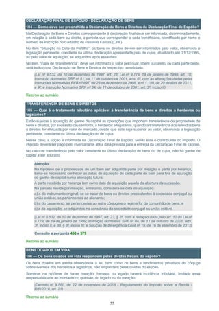 55
DECLARAÇÃO FINAL DE ESPÓLIO - DECLARAÇÃO DE BENS
104 — Como deve ser preenchida a Declaração de Bens e Direitos da Declaração Final de Espólio?
Na Declaração de Bens e Direitos correspondente à declaração final deve ser informada, discriminadamente,
em relação a cada bem ou direito, a parcela que corresponder a cada beneficiário, identificado por nome e
número de inscrição no Cadastro de Pessoas Físicas (CPF).
No item “Situação na Data da Partilha”, os bens ou direitos devem ser informados pelo valor, observada a
legislação pertinente, constante na última declaração apresentada pelo de cujus, atualizado até 31/12/1995,
ou pelo valor de aquisição, se adquiridos após essa data.
No item “Valor de Transferência”, deve ser informado o valor pelo qual o bem ou direito, ou cada parte deste,
será incluído na Declaração de Bens e Direitos do respectivo beneficiário.
(Lei nº 9.532, de 10 de dezembro de 1997, art. 23; Lei nº 9.779, 19 de janeiro de 1999, art. 10;
Instrução Normativa SRF nº 81, de 11 de outubro de 2001, arts. 6º, com as alterações dadas pelas
Instruções Normativas RFB nº 897, de 29 de dezembro de 2008, e nº 1.150, de 29 de abril de 2011,
e 9º; e Instrução Normativa SRF nº 84, de 11 de outubro de 2001, art. 3º, inciso II)
Retorno ao sumário
TRANSFERÊNCIA DE BENS E DIREITOS
105 — Qual é o tratamento tributário aplicável à transferência de bens e direitos a herdeiros ou
legatários?
Estão sujeitas à apuração do ganho de capital as operações que importem transferência de propriedade de
bens e direitos, por sucessão causa mortis, a herdeiros e legatários, quando a transferência dos referidos bens
e direitos for efetuada por valor de mercado, desde que este seja superior ao valor, observada a legislação
pertinente, constante da última declaração do de cujus.
Nesse caso, a opção é informada na Declaração Final de Espólio, sendo este o contribuinte do imposto. O
imposto deverá ser pago pelo inventariante até a data prevista para a entrega da Declaração Final de Espólio.
No caso de transferência pelo valor constante na última declaração de bens do de cujus, não há ganho de
capital a ser apurado.
Atenção:
Na hipótese de a propriedade de um bem ser adquirida parte por meação e parte por herança,
torna-se necessário conhecer as datas de aquisição de cada parte do bem para fins de apuração
do ganho de capital numa alienação futura.
A parte recebida por herança tem como data de aquisição aquela da abertura da sucessão.
Na parcela havida por meação, entretanto, considera-se data de aquisição:
a) a do instrumento original, se se tratar de bens ou direitos preexistentes à sociedade conjugal ou
união estável, se pertencentes ao alienante;
b) a do casamento, se pertencentes ao outro cônjuge e o regime for de comunhão de bens; e
c) a da aquisição, se adquiridos na constância da sociedade conjugal ou união estável.
(Lei nº 9.532, de 10 de dezembro de 1997, art. 23, § 2º, com a redação dada pelo art. 10 da Lei nº
9.779, de 19 de janeiro de 1999; Instrução Normativa SRF nº 84, de 11 de outubro de 2001, arts.
3º, inciso II, e 30, § 3º, inciso III; e Solução de Divergência Cosit nº 19, de 16 de setembro de 2013)
Consulte a pergunta 450 e 575
Retorno ao sumário
BENS DOADOS EM VIDA
106 — Os bens doados em vida respondem pelas dívidas fiscais do espólio?
Os bens doados em estrita observância à lei, bem como os bens e rendimentos privativos do cônjuge
sobrevivente e dos herdeiros e legatários, não respondem pelas dívidas do espólio.
Somente na hipótese de haver meação, herança ou legado haverá incidência tributária, limitada essa
responsabilidade ao montante do quinhão, do legado ou da meação.
(Decreto nº 9.580, de 22 de novembro de 2018 - Regulamento do Imposto sobre a Renda -
RIR/2018, art. 21)
Retorno ao sumário
 