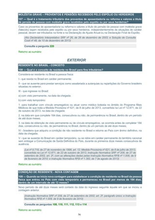 56
MOLÉSTIA GRAVE – PROVENTOS E PENSÕES RECEBIDOS PELO ESPÓLIO OU HERDEIROS
107 — Qual é o tratamento tributário dos proventos de aposentadoria ou reforma e valores a título
de pensão de pessoa com moléstia grave recebidos pelo espólio ou por seus herdeiros?
Caso os proventos de aposentadoria ou reforma e valores a título de pensão de pessoa com moléstia grave
(falecido) sejam recebidos pelo espólio ou por seus herdeiros, independentemente de situações de caráter
pessoal, devem ser tributados na fonte e na Declaração de Ajuste Anual ou na Declaração Final de Espólio.
(Ato Declaratório Interpretativo SRF nº 26, de 26 de dezembro de 2003; e Solução de Consulta
Cosit nº 48, de 10 de dezembro de 2013)
Consulte a pergunta 220
Retorno ao sumário
EXTERIOR
RESIDENTE NO BRASIL - CONCEITO
108 — Qual é o conceito de residente no Brasil para fins tributários?
Considera-se residente no Brasil a pessoa física:
I - que resida no Brasil em caráter permanente;
II - que se ausente para prestar serviços como assalariada a autarquias ou repartições do Governo brasileiro
situadas no exterior;
III - que ingresse no Brasil:
a) com visto permanente, na data da chegada;
b) com visto temporário:
1. para trabalhar com vínculo empregatício ou atuar como médico bolsista no âmbito do Programa Mais
Médicos de que trata a Medida Provisória nº 621, de 8 de julho de 2013, convertida na Lei nº 12.871, de 22
de outubro de 2013, na data da chegada;
2. na data em que complete 184 dias, consecutivos ou não, de permanência no Brasil, dentro de um período
de até doze meses;
3. na data da obtenção de visto permanente ou de vínculo empregatício, se ocorrida antes de completar 184
dias, consecutivos ou não, de permanência no Brasil, dentro de um período de até doze meses;
IV - brasileira que adquiriu a condição de não residente no Brasil e retorne ao País com ânimo definitivo, na
data da chegada;
V - que se ausente do Brasil em caráter temporário, ou se retire em caráter permanente do território nacional
sem entregar a Comunicação de Saída Definitiva do País, durante os primeiros doze meses consecutivos de
ausência.
(Lei nº 9.718, de 27 de novembro de 1998, art. 12; Medida Provisória nº 621, de 8 de julho de 2013,
convertida na Lei nº 12.871, de 22 de outubro de 2013, Instrução Normativa SRF nº 208, de 27 de
setembro de 2002, art. 2º, com as alterações dadas pelas Instrução Normativa RFB nº 1.008, de 9
de fevereiro de 2010; e Instrução Normativa RFB nº 1.383, de 7 de agosto de 2013)
Retorno ao sumário
CONDIÇÃO DE RESIDENTE - NOVA CONTAGEM
109 — Quando se inicia nova contagem para estabelecer a condição de residente no Brasil da pessoa
física que entrou no País com visto temporário e permaneceu no Brasil por menos de 184 dias,
dentro de um intervalo de até 12 meses?
Novo período de até doze meses será contado da data do ingresso seguinte àquele em que se iniciou a
contagem anterior.
(Instrução Normativa SRF nº 208, de 27 de setembro de 2002, art. 2º, parágrafo único; e Instrução
Normativa RFB nº 1.008, de 9 de fevereiro de 2010)
Consulte as perguntas 108, 110, 111, 112, 113 e 114
Retorno ao sumário
 