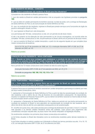 57
NÃO RESIDENTE NO BRASIL - CONCEITO
110 — Quem é considerado não residente no Brasil para fins tributários?
Considera-se não residente no Brasil a pessoa física:
I - que não resida no Brasil em caráter permanente e não se enquadre nas hipóteses previstas na pergunta
108;
II - que se retire em caráter permanente do território nacional, na data da saída, com a entrega da Declaração
de Saída Definitiva do País ou da Comunicação de Saída Definitiva do País;
III - que, na condição de não residente, ingresse no Brasil para prestar serviços como funcionária de órgão de
governo estrangeiro situado no País;
IV - que ingresse no Brasil com visto temporário:
a) e permaneça até 183 dias, consecutivos ou não, em um período de até doze meses;
b) até o dia anterior ao da obtenção de visto permanente ou de vínculo empregatício, se ocorrida antes de
completar 184 dias, consecutivos ou não, de permanência no Brasil, dentro de um período de até doze meses;
V - que se ausente do Brasil em caráter temporário, a partir do dia seguinte àquele em que complete doze
meses consecutivos de ausência.
(Lei nº 9.718, de 27 de novembro de 1998, art. 12; e Instrução Normativa SRF nº 208, de 27 de
setembro de 2002, art. 3º)
Retorno ao sumário
CONDIÇÃO DE NÃO RESIDENTE - NOVA CONTAGEM
111 — Quando se inicia nova contagem para estabelecer a condição de não residente de pessoa
física que se ausentou do Brasil em caráter temporário, ou em caráter permanente sem entregar a
Declaração de Saída Definitiva do País, e ficou fora do Brasil menos de 12 meses consecutivos?
Novo período de 12 meses consecutivos será contado da data da saída seguinte.
(Instrução Normativa SRF nº 208, de 27 de setembro de 2002, art. 3º, § 1º)
Consulte as perguntas 108, 109, 110, 112, 113 e 114
Retorno ao sumário
SAÍDA TEMPORÁRIA - PROCEDIMENTOS
112 — Como deve proceder a pessoa física que se ausentar do Brasil em caráter temporário e
permanecer ausente por mais de 12 meses consecutivos?
A pessoa física que se ausente do território nacional em caráter temporário e permaneça no exterior por mais
de doze meses consecutivos, deve:
I - apresentar a Comunicação de Saída Definitiva do País a partir da data da caracterização da condição de
não residente e até o último dia do mês de fevereiro do ano-calendário subsequente. Os dependentes,
inscritos no Cadastro de Pessoas Físicas (CPF), que se retirem do território nacional na mesma data do titular
da Comunicação devem constar desta;
II - apresentar a Declaração de Saída Definitiva do País, relativa ao período em que tenha permanecido na
condição de residente no Brasil no ano-calendário da caracterização da condição de não residente, até o
último dia útil do mês de abril do ano-calendário subsequente ao da caracterização;
III - recolher em quota única, até a data prevista para a entrega da declaração de que trata o inciso II, o imposto
nela apurado e os demais créditos tributários ainda não quitados, cujos prazos para pagamento são
considerados vencidos naquela data, se prazo menor não estiver estipulado na legislação tributária.
Os rendimentos recebidos nos primeiros doze meses consecutivos de ausência:
a) de fontes situadas no Brasil são tributados como os rendimentos recebidos pelos demais residentes no
Brasil;
b) de fontes situadas no exterior sujeitam-se à tributação no Brasil nos termos previstos nos arts. 14 a 16, 19
e 20, da Instrução Normativa SRF nº 208, de 27 de setembro de 2002;
 