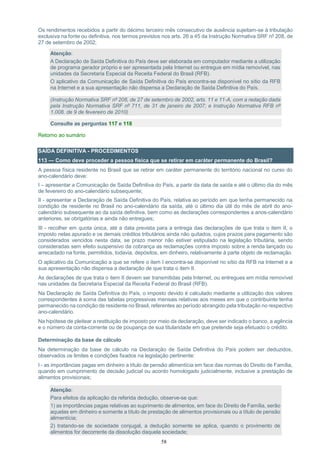 58
Os rendimentos recebidos a partir do décimo terceiro mês consecutivo de ausência sujeitam-se à tributação
exclusiva na fonte ou definitiva, nos termos previstos nos arts. 26 a 45 da Instrução Normativa SRF nº 208, de
27 de setembro de 2002;
Atenção:
A Declaração de Saída Definitiva do País deve ser elaborada em computador mediante a utilização
de programa gerador próprio e ser apresentada pela Internet ou entregue em mídia removível, nas
unidades da Secretaria Especial da Receita Federal do Brasil (RFB).
O aplicativo da Comunicação de Saída Definitiva do País encontra-se disponível no sítio da RFB
na Internet e a sua apresentação não dispensa a Declaração de Saída Definitiva do País.
(Instrução Normativa SRF nº 208, de 27 de setembro de 2002, arts. 11 e 11-A, com a redação dada
pela Instrução Normativa SRF nº 711, de 31 de janeiro de 2007; e Instrução Normativa RFB nº
1.008, de 9 de fevereiro de 2010)
Consulte as perguntas 117 e 118
Retorno ao sumário
SAÍDA DEFINITIVA - PROCEDIMENTOS
113 — Como deve proceder a pessoa física que se retirar em caráter permanente do Brasil?
A pessoa física residente no Brasil que se retirar em caráter permanente do território nacional no curso do
ano-calendário deve:
I – apresentar a Comunicação de Saída Definitiva do País, a partir da data de saída e até o último dia do mês
de fevereiro do ano-calendário subsequente;
II - apresentar a Declaração de Saída Definitiva do País, relativa ao período em que tenha permanecido na
condição de residente no Brasil no ano-calendário da saída, até o último dia útil do mês de abril do ano-
calendário subsequente ao da saída definitiva, bem como as declarações correspondentes a anos-calendário
anteriores, se obrigatórias e ainda não entregues;
III - recolher em quota única, até a data prevista para a entrega das declarações de que trata o item II, o
imposto nelas apurado e os demais créditos tributários ainda não quitados, cujos prazos para pagamento são
considerados vencidos nesta data, se prazo menor não estiver estipulado na legislação tributária, sendo
consideradas sem efeito suspensivo da cobrança as reclamações contra imposto sobre a renda lançado ou
arrecadado na fonte, permitidos, todavia, depósitos, em dinheiro, relativamente à parte objeto de reclamação.
O aplicativo da Comunicação a que se refere o item I encontra-se disponível no sítio da RFB na Internet e a
sua apresentação não dispensa a declaração de que trata o item II.
As declarações de que trata o item II devem ser transmitidas pela Internet, ou entregues em mídia removível
nas unidades da Secretaria Especial da Receita Federal do Brasil (RFB).
Na Declaração de Saída Definitiva do País, o imposto devido é calculado mediante a utilização dos valores
correspondentes à soma das tabelas progressivas mensais relativas aos meses em que o contribuinte tenha
permanecido na condição de residente no Brasil, referentes ao período abrangido pela tributação no respectivo
ano-calendário.
Na hipótese de pleitear a restituição de imposto por meio da declaração, deve ser indicado o banco, a agência
e o número da conta-corrente ou de poupança de sua titularidade em que pretende seja efetuado o crédito.
Determinação da base de cálculo
Na determinação da base de cálculo na Declaração de Saída Definitiva do País podem ser deduzidos,
observados os limites e condições fixados na legislação pertinente:
I - as importâncias pagas em dinheiro a título de pensão alimentícia em face das normas do Direito de Família,
quando em cumprimento de decisão judicial ou acordo homologado judicialmente, inclusive a prestação de
alimentos provisionais;
Atenção:
Para efeitos da aplicação da referida dedução, observe-se que:
1) as importâncias pagas relativas ao suprimento de alimentos, em face do Direito de Família, serão
aquelas em dinheiro e somente a título de prestação de alimentos provisionais ou a título de pensão
alimentícia;
2) tratando-se de sociedade conjugal, a dedução somente se aplica, quando o provimento de
alimentos for decorrente da dissolução daquela sociedade;
 