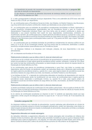 59
3) o beneficiário da pensão não necessita se enquadrar nas condições descritas na pergunta 323,
que trata de dedução de dependentes;
4) não alcança o provimento de alimentos decorrente de sentença arbitral, de que trata a Lei nº
9.307, de 23 de setembro de 1996.
II - o valor correspondente à dedução anual por dependente. Para o ano-calendário de 2018 esse valor está
fixado em R$ 2.275,08 por dependente;
III - as contribuições para a Previdência Social da União, dos Estados, do Distrito Federal e dos Municípios,
cujo ônus tenha sido do próprio contribuinte e desde que destinadas ao seu próprio benefício;
IV - as contribuições para as entidades de previdência complementar domiciliadas no Brasil, destinadas a
custear benefícios complementares assemelhados aos da Previdência Social e para os Fundos de
Aposentadoria Programada Individual (Fapi), cujo ônus tenha sido do próprio contribuinte e desde que
destinadas a seu próprio benefício bem assim de seus dependentes, condicionadas, entretanto, ao
recolhimento, também, de contribuições para o regime geral de previdência social ou, quando for o caso, para
regime próprio de previdência social dos servidores titulares de cargo efetivo da União, dos Estados, do Distrito
Federal ou dos Municípios (para contribuições feitas a partir de 1º de janeiro de 2005, veja o tópico “Atenção”
da pergunta 318);
V – as contribuições para as entidades fechadas de previdência complementar de natureza pública de que
trata o § 15 do art. 40 da Constituição Federal, cujo ônus tenha sido do contribuinte, destinadas a custear
benefícios complementares assemelhados aos da Previdência Social;
VI - as despesas médicas e as despesas com instrução, próprias, de seus dependentes e de seus
alimentandos;
VII - as despesas escrituradas em livro-caixa.
Relativamente à dedução a que se refere o item IV, deve ser observado que:
a) excetuam-se da condição nele previsto os beneficiários de aposentadoria ou pensão concedidas por regime
próprio de previdência ou pelo regime geral de previdência social, mantido, entretanto, o limite de 12% (doze
por cento) do total dos rendimentos computados na determinação da base de cálculo do imposto devido na
Declaração de Saída Definitiva do País;
b) as contribuições para planos de previdência complementar e para Fapi, cujo titular ou quotista seja
dependente, para fins fiscais, do declarante, podem ser deduzidas desde que o declarante seja contribuinte
do regime geral de previdência social ou, quando for o caso, para regime próprio de previdência social dos
servidores titulares de cargo efetivo da União, dos Estados, do Distrito Federal ou dos Municípios;
c) na hipótese do item “b”, a dedução de contribuições efetuadas em benefício de dependente com mais de
16 anos fica condicionada, ainda, ao recolhimento, em seu nome, de contribuições para o regime geral de
previdência social, observada a contribuição mínima, ou, quando for o caso, para regime próprio de
previdência social dos servidores titulares de cargo efetivo da União, dos Estados, do Distrito Federal ou dos
Municípios.
Relativamente à dedução a que se refere o item V, deve ser observado que:
a) desde que limitada à alíquota de contribuição do ente público patrocinador, não se sujeita ao limite de 12%
(doze por cento) do total dos rendimentos computados na determinação da base de cálculo do imposto devido
na Declaração de Saída Definitiva do País;
b) os valores de contribuição excedentes ao disposto no item “a” poderão ser deduzidos desde que seja
observado o limite conjunto de dedução previsto no caput do art. 11 da Lei nº 9.532, de 10 de dezembro de
1997.
Consulte a pergunta 318
As despesas médicas e com instrução de alimentandos, quando realizadas pelo alimentante em virtude de
cumprimento de decisão judicial ou acordo homologado judicialmente, podem ser deduzidas a tais títulos na
determinação da base de cálculo do imposto na declaração do alimentante, observados os limites e condições
fixados na legislação pertinente.
Pagamentos efetuados em moeda estrangeira
As deduções referentes a pagamentos efetuados em moeda estrangeira são convertidas em dólares dos
Estados Unidos da América, pelo valor fixado pela autoridade monetária do país no qual as despesas foram
realizadas para a data do pagamento e, em seguida, em reais pela cotação do dólar fixada, para venda, pelo
Banco Central do Brasil para o último dia útil da primeira quinzena do mês anterior ao do pagamento.
 