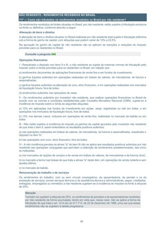 61
NÃO RESIDENTE - RENDIMENTOS RECEBIDOS NO BRASIL
117 — Como são tributados os rendimentos recebidos no Brasil por não residente?
Os rendimentos recebidos de fontes situadas no Brasil, por não residente, estão sujeitos à tributação exclusiva
na fonte ou definitiva, conforme descrito a seguir.
Alienação de bens e direitos
A alienação de bens e direitos situados no Brasil realizada por não residente está sujeita à tributação definitiva
sob a forma de ganho de capital, com alíquotas que podem variar de 15% a 22,5%.
Na apuração do ganho de capital de não residente não se aplicam as isenções e reduções do imposto
previstas para os residentes no Brasil.
Consulte a pergunta 545
Operações financeiras
I - Ressalvado o disposto nos itens II e III, o não residente se sujeita às mesmas normas de tributação pelo
imposto sobre a renda previstas para os residentes no Brasil, em relação aos:
a) rendimentos decorrentes de aplicações financeiras de renda fixa e em fundos de investimento;
b) ganhos líquidos auferidos em operações realizadas em bolsas de valores, de mercadorias, de futuros e
assemelhadas;
c) ganhos líquidos auferidos na alienação de ouro, ativo financeiro, e em operações realizadas nos mercados
de liquidação futura, fora de bolsa;
d) rendimentos auferidos nas operações de swap.
II - Os rendimentos auferidos por investidor não residente, que realizar operações financeiras no Brasil de
acordo com as normas e condições estabelecidas pelo Conselho Monetário Nacional (CMN), sujeita-se à
incidência do imposto sobre a renda às seguintes alíquotas:
a) 10% em aplicações nos fundos de investimento em ações, swap, registradas ou não em bolsa, e em
operações nos mercados de liquidação futura, fora de bolsa;
b) 15% nos demais casos, inclusive em operações de renda fixa, realizadas no mercado de balcão ou em
bolsa.
III - Não estão sujeitos à incidência do imposto os ganhos de capital apurados pelo investidor não residente
de que trata o item II, assim entendidos os resultados positivos auferidos:
a) nas operações realizadas em bolsas de valores, de mercadorias, de futuros e assemelhadas, ressalvado o
disposto no item IV;
b) nas operações com ouro, ativo financeiro, fora de bolsa.
IV - A não incidência prevista na alínea "a" do item III não se aplica aos resultados positivos auferidos por não
residente nas operações conjugadas que permitam a obtenção de rendimentos predeterminados, tais como
as realizadas:
a) nos mercados de opções de compra e de venda em bolsas de valores, de mercadorias e de futuros (box);
b) no mercado a termo nas bolsas de que trata a alínea "a" deste item, em operações de venda coberta e sem
ajustes diários;
c) no mercado de balcão.
Remuneração do trabalho e de serviços
Os rendimentos do trabalho, com ou sem vínculo empregatício, de aposentadoria, de pensão e os da
prestação de serviços, exceto serviços técnicos e de assistência técnica e administrativas, pagos, creditados,
entregues, empregados ou remetidos a não residente sujeitam-se à incidência do imposto na fonte à alíquota
de 25%.
Atenção:
Também se sujeitam à alíquota de 25%, os rendimentos de pensões e de aposentadorias recebidos
por não residente de forma acumulada, tendo em vista que, nesse caso, não se aplica a forma de
tributação de que trata o art. 12-A da Lei nº 7.713, de 22 de dezembro de 1988, uma vez que esses
rendimentos não se sujeitam à tabela progressiva.
 