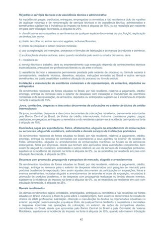 62
Royalties e serviços técnicos e de assistência técnica e administrativa
As importâncias pagas, creditadas, entregues, empregadas ou remetidas a não residente a título de royalties
de qualquer natureza e de remuneração de serviços técnicos e de assistência técnica, administrativa e
semelhantes sujeitam-se à incidência do imposto na fonte à alíquota de 15%, ou se recebidos por residente
em país com tributação favorecida, à alíquota de 25%.
I - classificam-se como royalties os rendimentos de qualquer espécie decorrentes do uso, fruição, exploração
de direitos, tais como:
a) direito de colher ou extrair recursos vegetais, inclusive florestais;
b) direito de pesquisar e extrair recursos minerais;
c) uso ou exploração de invenções, processos e fórmulas de fabricação e de marcas de indústria e comércio;
d) exploração de direitos autorais, salvo quando recebidos pelo autor ou criador do bem ou obra.
II - considera-se:
a) serviço técnico o trabalho, obra ou empreendimento cuja execução dependa de conhecimentos técnicos
especializados, prestados por profissionais liberais ou de artes e ofícios;
b) assistência técnica a assessoria permanente prestada pela cedente de processo ou fórmula secreta à
concessionária, mediante técnicos, desenhos, estudos, instruções enviadas ao Brasil e outros serviços
semelhantes, os quais possibilitem a efetiva utilização do processo ou fórmula cedido.
Instalação e manutenção de escritórios comerciais e de representação, de armazéns, depósitos ou
entrepostos
Os rendimentos recebidos de fontes situadas no Brasil, por não residente, relativos a pagamento, crédito,
emprego, entrega ou remessa para o exterior de despesas com instalação e manutenção de escritórios
comerciais e de representação, de armazéns, depósitos ou entrepostos sujeitam-se à incidência do imposto
na fonte à alíquota de 15%.
Juros, comissões, despesas e descontos decorrentes de colocações no exterior de títulos de crédito
internacionais
Os juros, comissões, despesas e descontos decorrentes de colocações no exterior, previamente autorizadas
pelo Banco Central do Brasil, de títulos de crédito internacionais, inclusive commercial papers, pagos,
creditados, empregados, entregues ou remetidos a não residente sujeitam-se à incidência do imposto na fonte
à alíquota de 15%.
Comissões pagas por exportadores, fretes, afretamentos, aluguéis ou arrendamento de embarcações
ou aeronaves, aluguel de containers, sobrestadia e demais serviços de instalações portuárias
Os rendimentos recebidos de fontes situadas no Brasil, por não residente, relativos a pagamento, crédito,
emprego, entrega ou remessa de comissões por exportadores a seus agentes no exterior, de receitas de
fretes, afretamentos, aluguéis ou arrendamentos de embarcações marítimas ou fluviais ou de aeronaves
estrangeiras, feitos por empresas, desde que tenham sido aprovados pelas autoridades competentes, bem
assim de aluguel de containers, sobrestadia e outros relativos ao uso de serviços de instalações portuárias,
sujeitam-se à incidência do imposto na fonte à alíquota de 0%, ou se recebidos por residente em país com
tributação favorecida, à alíquota de 25%.
Despesas com promoção, propaganda e pesquisas de mercado, aluguéis e arrendamentos
Os rendimentos recebidos de fontes situadas no Brasil, por não residente, relativos a pagamento, crédito,
emprego, entrega ou remessa para o exterior de despesas relacionadas com pesquisa de mercado para
produtos brasileiros de exportação, bem assim aquelas decorrentes de participação em exposições, feiras e
eventos semelhantes, inclusive aluguéis e arrendamentos de estandes e locais de exposição, vinculadas à
promoção de produtos brasileiros, e de despesas com propaganda realizadas no âmbito desses eventos,
sujeitam-se à incidência do imposto na fonte à alíquota de 0%, ou se recebidos por residente em país com
tributação favorecida, à alíquota de 25%.
Demais rendimentos
Os demais rendimentos pagos, creditados, empregados, entregues ou remetidos a não residente por fontes
situadas no Brasil, inclusive a título de juros sobre o capital próprio, bem assim os decorrentes de cessão de
direitos de atleta profissional, solicitação, obtenção e manutenção de direitos de propriedades industriais no
exterior, aquisição ou remuneração, a qualquer título, de qualquer forma de direito, e os relativos a comissões
e despesas incorridas nas operações de colocação, no exterior, de ações de companhias abertas,
domiciliadas no Brasil, desde que aprovadas pelo Banco Central do Brasil e pela Comissão de Valores
Mobiliários, sujeitam-se à incidência do imposto na fonte à alíquota de 15%, quando não tiverem tributação
 