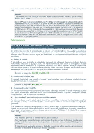 63
específica prevista em lei, ou se recebidos por residente em país com tributação favorecida, à alíquota de
25%.
Atenção:
Considera-se país com tributação favorecida aquele que não tribute a renda ou que a tribute à
alíquota inferior a 20%.
(Lei nº 9.779, de 19 de janeiro de 1999, arts. 7º e 8º; Lei nº 13.315, de 20 de julho de 2016, art. 3º;
Medida Provisória nº 2.158-35, de 24 de agosto de 2001, art. 29; Medida Provisória nº 2.189-49, de
23 de agosto de 2001, art. 16; Decreto nº 9.580, de 22 de novembro de 2018 – Regulamento do
Imposto sobre a Renda – RIR/2018, art. 744; Instrução Normativa SRF nº 208, de 27 de setembro
de 2002, arts. 26, 27, 35 a 45; Instrução Normativa RFB nº 1.585, de 31 de agosto de 2015, Capítulo
III; Instrução Normativa RFB nº 1.043, de 15 de junho de 2010; Instrução Normativa RFB nº 1.236,
de 11 de janeiro de 2012; Instrução Normativa RFB nº 1.290, de 06 de setembro de 2012; e
Instrução Normativa RFB nº 1.500, de 29 de outubro de 2014, arts. 2º, parágrafo único, inciso II, 19,
inciso XVI, e 21, parágrafo único)
Retorno ao sumário
RESIDENTE NO BRASIL - RENDIMENTOS DO EXTERIOR
118 — Como são tributados os rendimentos recebidos por residente no Brasil de fontes no exterior?
Os rendimentos recebidos de fontes situadas no exterior, por residente no Brasil, inclusive de representações
diplomáticas e organismos internacionais, observados os acordos, convenções e tratados internacionais
firmados entre o Brasil e o país de origem dos rendimentos, ou reciprocidade de tratamento, têm o seguinte
tratamento:
1 - Ganhos de capital
A alienação de bens ou direitos e a liquidação ou resgate de aplicações financeiras, inclusive depósito
remunerado, adquiridos, a qualquer título, em moeda estrangeira, bem assim a alienação de moeda
estrangeira mantida em espécie, de propriedade de pessoa física, estão sujeitos à apuração de ganho de
capital sujeito à tributação de forma definitiva (ganho de capital sobre bens e direitos adquiridos em moeda
estrangeira e ganho de capital sobre alienação de moeda estrangeira em espécie);
Consulte as perguntas 602, 603, 604, 605 e 606
2 - Resultado da atividade rural
O resultado da atividade rural exercida no exterior, quando positivo, integra a base de cálculo do imposto
devido na Declaração de Ajuste Anual.
Consulte as perguntas 492, 493 e 494
3 - Demais rendimentos recebidos
Os demais rendimentos recebidos de fontes situadas no exterior por residente no Brasil, transferidos ou não
para o País, estão sujeitos à tributação sob a forma de recolhimento mensal obrigatório (carnê-leão), no mês
do recebimento, e na Declaração de Ajuste Anual.
3.1 - Base de cálculo sujeita à incidência mensal do imposto
Na determinação da base de cálculo sujeita à incidência mensal do imposto, quando não utilizados para fins
de retenção na fonte, podem ser deduzidos, observados os limites e condições fixados na legislação
pertinente:
I - as importâncias pagas em dinheiro a título de pensão alimentícia em face das normas do Direito de Família,
quando em cumprimento de decisão judicial ou acordo homologado judicialmente, inclusive a prestação de
alimentos provisionais, ou de escritura pública a que se refere o art. 733 da Lei nº 13.105, de 16 de março de
2015 - Código de Processo Civil;
Atenção:
Para efeitos da aplicação da referida dedução, observe-se que:
1) as importâncias pagas relativas ao suprimento de alimentos, em face do Direito de Família, serão
aquelas em dinheiro e somente a título de prestação de alimentos provisionais ou a título de pensão
alimentícia;
2) tratando-se de sociedade conjugal, a dedução somente se aplica, quando o provimento de
alimentos for decorrente da dissolução daquela sociedade;
 
