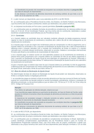 64
3) o beneficiário da pensão não necessita se enquadrar nas condições descritas na pergunta 323,
que trata de dedução de dependentes;
4) não alcança o provimento de alimentos decorrente de sentença arbitral, de que trata a Lei nº
9.307, de 23 de setembro de 1996.
II – o valor mensal, por dependente, para o ano-calendário de 2018, é de R$ 189,59;
III - as contribuições para a Previdência Social da União, dos Estados, do Distrito Federal e dos Municípios,
cujo ônus tenha sido do próprio contribuinte e desde que destinadas a seu próprio benefício;
IV - as despesas escrituradas em livro-caixa, quando permitidas (Consulte a pergunta 402);
V – as contribuições para as entidades fechadas de previdência complementar de natureza pública de que
trata o § 15 do art. 40 da Constituição Federal, cujo ônus tenha sido do contribuinte, destinadas a custear
benefícios complementares assemelhados aos da Previdência Social.
3.1.1 - Carnê-leão
a) o imposto relativo ao carnê-leão deve ser calculado mediante utilização da tabela progressiva mensal
vigente no mês do recebimento do rendimento e recolhido até o último dia útil do mês subsequente ao do
recebimento do rendimento;
b) o imposto pago no país de origem dos rendimentos pode ser compensado no mês do pagamento com o
imposto relativo ao carnê-leão e com o apurado na Declaração de Ajuste Anual, até o valor correspondente à
diferença entre o imposto calculado com a inclusão dos rendimentos de fontes no exterior e o imposto
calculado sem a inclusão desses rendimentos, observado os acordos, tratados e convenções internacionais
firmados pelo Brasil ou da existência de reciprocidade de tratamento;
c) se o imposto pago no exterior ocorrer em ano-calendário posterior ao do recebimento do rendimento, a
pessoa física pode compensá-lo com o imposto relativo ao carnê-leão do mês do seu efetivo pagamento e
com o apurado na Declaração de Ajuste Anual do ano-calendário do pagamento do imposto, observado o
limite de compensação de que trata a alínea "b" relativamente à Declaração de Ajuste Anual do ano-calendário
do recebimento do rendimento;
d) caso o imposto pago no exterior seja maior do que o imposto relativo ao carnê-leão no mês do pagamento,
a diferença pode ser compensada nos meses subsequentes até dezembro do ano-calendário e na Declaração
de Ajuste Anual, observado o limite de que trata a alínea "b".
3.2 - Base de cálculo na Declaração de Ajuste Anual
Na determinação da base de cálculo na Declaração de Ajuste Anual podem ser deduzidos, observados os
limites e condições fixados na legislação pertinente:
I - as importâncias pagas em dinheiro a título de pensão alimentícia em face das normas do Direito de Família,
quando em cumprimento de decisão judicial ou acordo homologado judicialmente, inclusive a prestação de
alimentos provisionais, ou de escritura pública a que se refere o art. 733 da Lei nº 13.105, de 16 de março de
2015 - Código de Processo Civil;
Atenção:
Para efeitos da aplicação da referida dedução, observe-se que:
1) as importâncias pagas relativas ao suprimento de alimentos, em face do Direito de Família, serão
aquelas em dinheiro e somente a título de prestação de alimentos provisionais ou a título de pensão
alimentícia;
2) tratando-se de sociedade conjugal, a dedução somente se aplica, quando o provimento de
alimentos for decorrente da dissolução daquela sociedade;
3) o beneficiário da pensão não necessita se enquadrar nas condições descritas na pergunta 323,
que trata de dedução de dependentes;
4) não alcança o provimento de alimentos decorrente de sentença arbitral, de que trata a Lei nº
9.307, de 23 de setembro de 1996.
II - o valor de R$ 2.275,08, por dependente;
III - as contribuições para a Previdência Social da União, dos Estados, do Distrito Federal e dos Municípios,
cujo ônus tenha sido do próprio contribuinte e desde que destinadas a seu próprio benefício;
IV - as contribuições para as entidades de previdência complementar domiciliadas no Brasil, destinadas a
custear benefícios complementares assemelhados aos da Previdência Social e para os Fundos de
Aposentadoria Programada Individual (Fapi), cujo ônus tenha sido do próprio contribuinte e desde que
destinadas a seu próprio benefício bem assim de seus dependentes (esta dedução é limitada a 12% do total
 