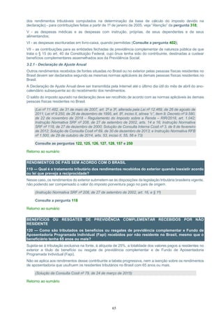 65
dos rendimentos tributáveis computados na determinação da base de cálculo do imposto devido na
declaração) - para contribuições feitas a partir de 1º de janeiro de 2005, veja “Atenção” da pergunta 318;
V - as despesas médicas e as despesas com instrução, próprias, de seus dependentes e de seus
alimentandos;
VI - as despesas escrituradas em livro-caixa, quando permitidas (Consulte a pergunta 402);
VII – as contribuições para as entidades fechadas de previdência complementar de natureza pública de que
trata o § 15 do art. 40 da Constituição Federal, cujo ônus tenha sido do contribuinte, destinadas a custear
benefícios complementares assemelhados aos da Previdência Social.
3.2.1 - Declaração de Ajuste Anual
Outros rendimentos recebidos de fontes situadas no Brasil ou no exterior pelas pessoas físicas residentes no
Brasil devem ser declarados segundo as mesmas normas aplicáveis às demais pessoas físicas residentes no
Brasil.
A Declaração de Ajuste Anual deve ser transmitida pela Internet até o último dia útil do mês de abril do ano-
calendário subsequente ao do recebimento dos rendimentos.
O saldo do imposto apurado na declaração deve ser recolhido de acordo com as normas aplicáveis às demais
pessoas físicas residentes no Brasil.
(Lei nº 11.482, de 31 de maio de 2007, art. 2º e 3º, alterada pela Lei nº 12.469, de 26 de agosto de
2011; Lei nº 9.250, de 26 de dezembro de 1995, art. 8º, inciso II, alínea “c”, item 9; Decreto nº 9.580,
de 22 de novembro de 2018 – Regulamento do Imposto sobre a Renda – RIR/2018, art. 1.042;
Instrução Normativa SRF nº 208, de 27 de setembro de 2002, arts. 14 a 16; Instrução Normativa
SRF nº 118, de 27 de dezembro de 2000; Solução de Consulta Interna Cosit nº 3, de 8 de fevereiro
de 2012; Solução de Consulta Cosit nº 69, de 30 de dezembro de 2013; e Instrução Normativa RFB
nº 1.500, de 29 de outubro de 2014, arts. 53, inciso II, 55, 56 e 73)
Consulte as perguntas 122, 125, 126, 127, 128, 157 e 250
Retorno ao sumário
RENDIMENTOS DE PAÍS SEM ACORDO COM O BRASIL
119 — Qual é o tratamento tributário dos rendimentos recebidos do exterior quando inexistir acordo
ou lei que preveja a reciprocidade?
Nesse caso, os rendimentos do exterior submetem-se às disposições da legislação tributária brasileira vigente,
não podendo ser compensado o valor do imposto porventura pago no país de origem.
(Instrução Normativa SRF nº 208, de 27 de setembro de 2002, art. 16, e § 1º)
Consulte a pergunta 118
Retorno ao sumário
BENEFÍCIOS OU RESGATES DE PREVIDÊNCIA COMPLEMENTAR RECEBIDOS POR NÃO
RESIDENTE
120 — Como são tributados os benefícios ou resgates de previdência complementar e Fundo de
Aposentadoria Programada Individual (Fapi) recebidos por não residente no Brasil, mesmo que o
beneficiário tenha 65 anos ou mais?
Sujeita-se à tributação exclusiva na fonte, à alíquota de 25%, a totalidade dos valores pagos a residentes no
exterior a título de benefício ou resgate de previdência complementar e de Fundo de Aposentadoria
Programada Individual (Fapi).
Não se aplica aos rendimentos desse contribuinte a tabela progressiva, nem a isenção sobre os rendimentos
de aposentadoria que usufruem os residentes tributários no Brasil com 65 anos ou mais.
(Solução de Consulta Cosit nº 79, de 24 de março de 2015)
Retorno ao sumário
 