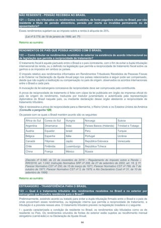 66
NÃO RESIDENTE - PENSÃO RECEBIDA NO BRASIL
121 — Como são tributados os rendimentos recebidos, de fonte pagadora situada no Brasil, por não
residente a título de pensão alimentícia, pensão por morte ou invalidez permanente ou de
aposentadoria?
Esses rendimentos sujeitam-se ao imposto sobre a renda à alíquota de 25%.
(Lei nº 9.779, de 19 de janeiro de 1999, art. 7º)
Retorno ao sumário
RENDIMENTOS DE PAÍS QUE POSSUI ACORDO COM O BRASIL
122 — Como tributar os rendimentos recebidos do exterior na existência de acordo internacional ou
de legislação que permita a reciprocidade de tratamento?
O tratamento fiscal é aquele pactuado entre o Brasil e o país contratante, com o fim de evitar a dupla tributação
internacional da renda, ou o definido na legislação que permita a reciprocidade de tratamento fiscal sobre os
ganhos e os impostos em ambos os países.
O imposto relativo aos rendimentos informados em Rendimentos Tributáveis Recebidos de Pessoas Físicas
e do Exterior na Declaração de Ajuste Anual pago nos países relacionados a seguir pode ser compensado,
desde que não sujeito a restituição ou compensação no país de origem, observados os acordos internacionais
entre o Brasil e cada país.
A invocação de lei estrangeira concessiva de reciprocidade deve ser comprovada pelo contribuinte.
A prova de reciprocidade de tratamento é feita com cópia da lei publicada em órgão da imprensa oficial do
país de origem do rendimento, traduzida por tradutor juramentado e autenticada pela representação
diplomática do Brasil naquele país, ou mediante declaração desse órgão atestando a reciprocidade de
tratamento tributário.
Não é necessária a prova de reciprocidade para a Alemanha, o Reino Unido e os Estados Unidos da América
(Consulte a pergunta 128).
Os países com os quais o Brasil mantém acordo são os seguintes:
África do Sul Coreia do Sul Hungria Noruega Suécia
Argentina Dinamarca Índia Países Baixos (Holanda) Trinidad e Tobago
Áustria Equador Israel Peru Turquia
Bélgica Espanha Itália Portugal Ucrânia
Canadá Filipinas Japão República Eslovaca Venezuela
Chile Finlândia Luxemburgo República Tcheca
China França México Rússia
(Decreto nº 9.580, de 22 de novembro de 2018 – Regulamento do Imposto sobre a Renda –
RIR/2018, art. 1.042; Instrução Normativa SRF nº 208, de 27 de setembro de 2002, art. 16, § 1º;
Parecer Normativo CST nº 250, de 15 de março de 1971; Parecer Normativo CST nº 789, de 7 de
outubro de 1971; Parecer Normativo CST nº 3, de 1979; e Ato Declaratório Cosit nº 31, de 10 de
setembro de 1998)
Retorno ao sumário
ESTRANGEIRO - TRANSFERÊNCIA PARA O BRASIL
123 — Qual é o tratamento tributário dos rendimentos recebidos no Brasil e no exterior por
estrangeiro que transfira residência para o Brasil?
Preliminarmente, existindo acordo ou tratado para evitar a dupla tributação firmado entre o Brasil e o país de
onde provenham esses rendimentos, ou legislação interna que permita a reciprocidade de tratamento, a
tributação é a prevista nesses atos. O tratamento tributário previsto na legislação brasileira é o seguinte:
I - quando caracterizada a condição de residente no Brasil, os rendimentos são tributados como os de
residente no País. Os rendimentos oriundos de fontes do exterior estão sujeitos ao recolhimento mensal
obrigatório (carnê-leão) e na Declaração de Ajuste Anual;
 