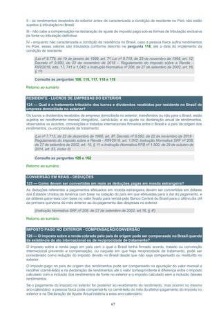 67
II - os rendimentos recebidos do exterior antes de caracterizada a condição de residente no País não estão
sujeitos à tributação no Brasil;
III - não cabe a compensação na declaração de ajuste de imposto pago sob as formas de tributação exclusiva
de fonte ou tributação definitiva;
IV - enquanto não caracterizada a condição de residência no Brasil, caso a pessoa física aufira rendimentos
no País, esses valores são tributados conforme descrito na pergunta 118, até a data do implemento da
condição de residente.
(Lei nº 9.779, de 19 de janeiro de 1999, art. 7º; Lei nº 9.718, de 23 de novembro de 1998, art. 12;
Decreto nº 9.580, de 22 de novembro de 2018 – Regulamento do Imposto sobre a Renda –
RIR/2018, arts. 17, 741 e 1.042; e Instrução Normativa nº 208, de 27 de setembro de 2002, art. 16,
§ 1º)
Consulte as perguntas 108, 110, 117, 118 e 119
Retorno ao sumário
RESIDENTE - LUCROS DE EMPRESAS DO EXTERIOR
124 — Qual é o tratamento tributário dos lucros e dividendos recebidos por residente no Brasil de
empresa domiciliada no exterior?
Os lucros e dividendos recebidos de empresa domiciliada no exterior, transferidos ou não para o Brasil, estão
sujeitos ao recolhimento mensal obrigatório, carnê-leão, e ao ajuste na declaração anual de rendimentos,
observados os acordos, convenções e tratados internacionais firmados entre o Brasil e o país de origem dos
rendimentos, ou reciprocidade de tratamento.
(Lei nº 7.713, de 22 de dezembro de 1988, art. 8º; Decreto nº 9.580, de 22 de novembro de 2018 -
Regulamento do Imposto sobre a Renda - RIR/2018, art. 1.042; Instrução Normativa SRF nº 208,
de 27 de setembro de 2002, art. 16, § 1º; e Instrução Normativa RFB nº 1.500, de 29 de outubro de
2014, art. 53, inciso II)
Consulte as perguntas 126 e 162
Retorno ao sumário
CONVERSÃO EM REAIS - DEDUÇÕES
125 — Como devem ser convertidas em reais as deduções pagas em moeda estrangeira?
As deduções referentes a pagamentos efetuados em moeda estrangeira devem ser convertidas em dólares
dos Estados Unidos da América com base na cotação do país em que efetuadas para o dia do pagamento, e
de dólares para reais com base no valor fixado para venda pelo Banco Central do Brasil para o último dia útil
da primeira quinzena do mês anterior ao do pagamento das despesas no exterior.
(Instrução Normativa SRF nº 208, de 27 de setembro de 2002, art.16, § 4º)
Retorno ao sumário
IMPOSTO PAGO NO EXTERIOR - COMPENSAÇÃO/CONVERSÃO
126 — O imposto sobre a renda cobrado pelo país de origem pode ser compensado no Brasil quando
da existência de ato internacional ou de reciprocidade de tratamento?
O imposto sobre a renda pago em país com o qual o Brasil tenha firmado acordo, tratado ou convenção
internacional prevendo a compensação, ou naquele em que haja reciprocidade de tratamento, pode ser
considerado como redução do imposto devido no Brasil desde que não seja compensado ou restituído no
exterior.
O imposto pago no país de origem dos rendimentos pode ser compensado na apuração do valor mensal a
recolher (carnê-leão) e na declaração de rendimentos até o valor correspondente à diferença entre o imposto
calculado com a inclusão dos rendimentos de fonte no exterior e o imposto calculado sem a inclusão desses
rendimentos.
Se o pagamento do imposto no exterior for posterior ao recebimento do rendimento, mas ocorrer no mesmo
ano-calendário, a pessoa física pode compensá-lo no carnê-leão do mês do efetivo pagamento do imposto no
exterior e na Declaração de Ajuste Anual relativa a esse ano-calendário.
 
