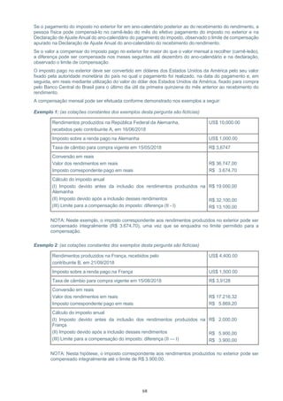 68
Se o pagamento do imposto no exterior for em ano-calendário posterior ao do recebimento do rendimento, a
pessoa física pode compensá-lo no carnê-leão do mês do efetivo pagamento do imposto no exterior e na
Declaração de Ajuste Anual do ano-calendário do pagamento do imposto, observado o limite de compensação
apurado na Declaração de Ajuste Anual do ano-calendário do recebimento do rendimento.
Se o valor a compensar do imposto pago no exterior for maior do que o valor mensal a recolher (carnê-leão),
a diferença pode ser compensada nos meses seguintes até dezembro do ano-calendário e na declaração,
observado o limite de compensação.
O imposto pago no exterior deve ser convertido em dólares dos Estados Unidos da América pelo seu valor
fixado pela autoridade monetária do país no qual o pagamento foi realizado, na data do pagamento e, em
seguida, em reais mediante utilização do valor do dólar dos Estados Unidos da América, fixado para compra
pelo Banco Central do Brasil para o último dia útil da primeira quinzena do mês anterior ao recebimento do
rendimento.
A compensação mensal pode ser efetuada conforme demonstrado nos exemplos a seguir:
Exemplo 1: (as cotações constantes dos exemplos desta pergunta são fictícias)
Rendimentos produzidos na República Federal da Alemanha,
recebidos pelo contribuinte A, em 16/06/2018
US$ 10,000.00
Imposto sobre a renda pago na Alemanha US$ 1,000.00
Taxa de câmbio para compra vigente em 15/05/2018 R$ 3,6747
Conversão em reais
Valor dos rendimentos em reais
Imposto correspondente pago em reais
R$ 36.747,00
R$ 3.674,70
Cálculo do imposto anual
(I) Imposto devido antes da inclusão dos rendimentos produzidos na
Alemanha
(II) Imposto devido após a inclusão desses rendimentos
(III) Limite para a compensação do imposto: diferença (II - I)
R$ 19.000,00
R$ 32.100,00
R$ 13.100,00
NOTA: Neste exemplo, o imposto correspondente aos rendimentos produzidos no exterior pode ser
compensado integralmente (R$ 3.674,70), uma vez que se enquadra no limite permitido para a
compensação.
Exemplo 2: (as cotações constantes dos exemplos desta pergunta são fictícias)
Rendimentos produzidos na França, recebidos pelo
contribuinte B, em 21/09/2018
US$ 4,400.00
Imposto sobre a renda pago na França US$ 1,500.00
Taxa de câmbio para compra vigente em 15/08/2018 R$ 3,9128
Conversão em reais
Valor dos rendimentos em reais
Imposto correspondente pago em reais
R$ 17.216,32
R$ 5.869,20
Cálculo do imposto anual
(I) Imposto devido antes da inclusão dos rendimentos produzidos na
França
(II) Imposto devido após a inclusão desses rendimentos
(III) Limite para a compensação do imposto: diferença (II — I)
R$ 2.000,00
R$ 5.900,00
R$ 3.900,00
NOTA: Nesta hipótese, o imposto correspondente aos rendimentos produzidos no exterior pode ser
compensado integralmente até o limite de R$ 3.900,00.
 