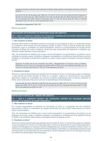 70
pagadora situada no Brasil a não residente no Brasil, estão sujeitos à tributação exclusiva à alíquota
de 25%.
(Lei nº 9.779, de 19 de janeiro de 1999, art. 7º; Lei nº 13.315, de 20 de julho de 2016; Decreto nº
56.435, de 8 de junho de 1965; Decreto nº 61.078, de 26 de julho de 1967; Decreto nº 95.711, de
10 de fevereiro de 1988; Parecer Normativo CST nº 154, de 28 de abril de 1972; e Parecer
Normativo CST nº 129, de 13 de setembro de 1973)
Consulte as perguntas 110 e 117
Retorno ao sumário
FUNCIONÁRIO ESTRANGEIRO DE REPRESENTAÇÃO DIPLOMÁTICA
130 — Qual é o tratamento tributário dos rendimentos recebidos por funcionário administrativo ou
técnico estrangeiro de representações diplomáticas?
1 - Não residente no Brasil
Somente estão sujeitos à tributação no Brasil, na condição de não residente no País, os rendimentos pagos
ou creditados a esse servidor por fonte pagadora situada no Brasil. Todos os demais rendimentos por ele
percebidos, pagos ou creditados por fontes estrangeiras, inclusive os correspondentes às funções oficiais
exercidas no Brasil, não sofrem incidência, desde que haja reciprocidade de tratamento a brasileiros que
exerçam funções idênticas no país estrangeiro.
Obs.: Os rendimentos do trabalho com ou sem vínculo empregatício, de aposentadoria, de pensão e os da
prestação de serviços, pagos, creditados, entregues, empregados ou remetidos por pessoa física ou jurídica
residente ou domiciliada no Brasil para residente no exterior, estão sujeitos à tributação exclusiva à alíquota
de 25%.
(Decreto nº 9.580, de 22 de novembro de 2018 – Regulamento do Imposto sobre a Renda -
RIR/2018, art. 20, inciso III; Instrução Normativa SRF nº 208, de 27 de setembro de 2002, art. 23,
inciso II; e Parecer Normativo nº 129, de 13 de setembro de 1973)
2 - Residente no Brasil
Ainda que o Estado representado seja signatário da Convenção de Viena, os rendimentos pagos ou creditados
a esse servidor por fontes situadas no Brasil ou no exterior, inclusive os decorrentes de suas funções
específicas, sujeitam-se à tributação nas mesmas condições estabelecidas para os demais residentes no
Brasil, sendo irrelevante o fato de ser servidor de representação oficial estrangeira.
(Convenção de Viena, Decreto nº 56.435, de 8 de junho de 1965, art. 37, 2; Lei nº 9.779, de 19 de
janeiro de 1999, art. 7º; Lei nº 13.315, de 20 de julho de 2016; e Instrução Normativa SRF nº 208,
de 27 de setembro de 2002, art. 24)
Retorno ao sumário
EMPREGADO PARTICULAR - MISSÃO DIPLOMÁTICA
131 — Qual é o tratamento tributário dos rendimentos auferidos por empregado particular
estrangeiro de membros de missão diplomática?
1 - Não residente no Brasil
Se o Estado representado for signatário da Convenção de Viena e o empregado não tiver residência
permanente no Brasil, os rendimentos do trabalho decorrentes de suas funções estão isentos do imposto
sobre a renda brasileiro.
Obs.: Os rendimentos do trabalho com ou sem vínculo empregatício, de aposentadoria, de pensão e os da
prestação de serviços, pagos, creditados, entregues, empregados ou remetidos por fonte pagadora situada
no Brasil a não residente, estão sujeitos à tributação exclusiva à alíquota de 25%.
2 - Residente no Brasil
Ainda que o Estado representado seja signatário da Convenção de Viena, os rendimentos pagos ou creditados
a esse empregado por membro de missão diplomática, inclusive os decorrentes de suas funções específicas,
sujeitam-se à tributação nas mesmas condições estabelecidas para os demais residentes no Brasil. Assim, os
rendimentos são tributáveis no recolhimento mensal obrigatório (carnê-leão) e na Declaração de Ajuste Anual
correspondente ao ano-calendário de seu recebimento, sendo irrelevante o fato de ser empregado particular
de membro de representação oficial estrangeira.
 
