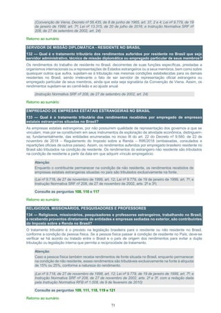 71
(Convenção de Viena, Decreto nº 56.435, de 8 de junho de 1965, art. 37, 2 e 4; Lei nº 9.779, de 19
de janeiro de 1999, art. 7º; Lei nº 13.315, de 20 de julho de 2016; e Instrução Normativa SRF nº
208, de 27 de setembro de 2002, art. 24)
Retorno ao sumário
SERVIDOR DE MISSÃO DIPLOMÁTICA - RESIDENTE NO BRASIL
132 — Qual é o tratamento tributário dos rendimentos auferidos por residente no Brasil que seja
servidor administrativo, técnico de missão diplomática ou empregado particular de seus membros?
Os rendimentos do trabalho de residente no Brasil, decorrentes de suas funções específicas, prestadas a
organismos internacionais ou a representações de Estados estrangeiros ou a seus membros, bem como sobre
quaisquer outros que aufira, sujeitam-se à tributação nas mesmas condições estabelecidas para os demais
residentes no Brasil, sendo irrelevante o fato de ser servidor de representação oficial estrangeira ou
empregado particular de seus membros, ainda que esta seja signatária da Convenção de Viena. Assim, os
rendimentos sujeitam-se ao carnê-leão e ao ajuste anual.
(Instrução Normativa SRF nº 208, de 27 de setembro de 2002, art. 24)
Retorno ao sumário
EMPREGADO DE EMPRESAS ESTATAIS ESTRANGEIRAS NO BRASIL
133 — Qual é o tratamento tributário dos rendimentos recebidos por empregado de empresas
estatais estrangeiras situadas no Brasil?
As empresas estatais estrangeiras, por não possuírem qualidade de representação dos governos a que se
vinculam, mas por se constituírem em seus instrumentos de exploração de atividade econômica, distinguem-
se, fundamentalmente, das entidades enumeradas no inciso III do art. 22 do Decreto nº 9.580, de 22 de
novembro de 2018 – Regulamento do Imposto sobre a Renda – RIR/2018 (embaixadas, consulados e
repartições oficiais de outros países). Assim, os rendimentos auferidos por empregado brasileiro residente no
Brasil são tributados na condição de residente. Os rendimentos do estrangeiro não residente são tributados
na condição de residente a partir da data em que adquirir vínculo empregatício.
Atenção:
Enquanto o contribuinte permanecer na condição de não residente, os rendimentos recebidos de
empresas estatais estrangeiras situadas no país são tributados exclusivamente na fonte.
(Lei nº 9.718, de 27 de novembro de 1999, art. 12; Lei nº 9.779, de 19 de janeiro de 1999, art. 7º; e
Instrução Normativa SRF nº 208, de 27 de novembro de 2002, arts. 2º e 3º)
Consulte as perguntas 108, 110 e 117
Retorno ao sumário
RELIGIOSOS, MISSIONÁRIOS, PESQUISADORES E PROFESSORES
134 — Religiosos, missionários, pesquisadores e professores estrangeiros, trabalhando no Brasil,
e recebendo proventos diretamente de entidades e empresas sediadas no exterior, são contribuintes
do Imposto sobre a Renda no Brasil?
O tratamento tributário é o previsto na legislação brasileira para o residente ou não residente no Brasil,
conforme a condição da pessoa física. Se a pessoa física passar à condição de residente no País, deve-se
verificar se há acordo ou tratado entre o Brasil e o país de origem dos rendimentos para evitar a dupla
tributação ou legislação interna que permita a reciprocidade de tratamento.
Atenção:
Caso a pessoa física também receba rendimentos de fonte situada no Brasil, enquanto permanecer
na condição de não residente, esses rendimentos são tributáveis exclusivamente na fonte à alíquota
de 15% ou 25%, conforme a natureza do rendimento.
(Lei nº 9.718, de 27 de novembro de 1998, art. 12; Lei nº 9.779, de 19 de janeiro de 1999, art. 7º; e
Instrução Normativa SRF nº 208, de 27 de novembro de 2002, arts. 2º e 3º, com a redação dada
pela Instrução Normativa RFB nº 1.008, de 9 de fevereiro de 2010)
Consulte as perguntas 109, 111, 118, 119 e 121
Retorno ao sumário
 