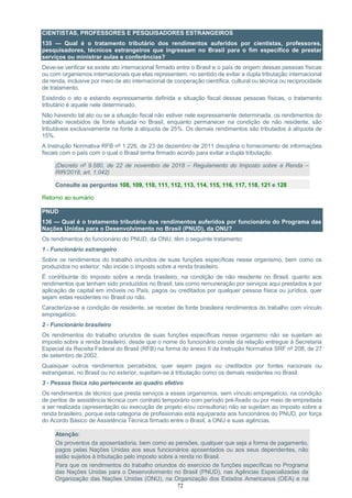 72
CIENTISTAS, PROFESSORES E PESQUISADORES ESTRANGEIROS
135 — Qual é o tratamento tributário dos rendimentos auferidos por cientistas, professores,
pesquisadores, técnicos estrangeiros que ingressam no Brasil para o fim específico de prestar
serviços ou ministrar aulas e conferências?
Deve-se verificar se existe ato internacional firmado entre o Brasil e o país de origem dessas pessoas físicas
ou com organismos internacionais que elas representem, no sentido de evitar a dupla tributação internacional
da renda, inclusive por meio de ato internacional de cooperação científica, cultural ou técnica ou reciprocidade
de tratamento.
Existindo o ato e estando expressamente definida a situação fiscal dessas pessoas físicas, o tratamento
tributário é aquele nele determinado.
Não havendo tal ato ou se a situação fiscal não estiver nele expressamente determinada, os rendimentos do
trabalho recebidos de fonte situada no Brasil, enquanto permanecer na condição de não residente, são
tributáveis exclusivamente na fonte à alíquota de 25%. Os demais rendimentos são tributados à alíquota de
15%.
A Instrução Normativa RFB nº 1.226, de 23 de dezembro de 2011 disciplina o fornecimento de informações
fiscais com o país com o qual o Brasil tenha firmado acordo para evitar a dupla tributação.
(Decreto nº 9.580, de 22 de novembro de 2018 – Regulamento do Imposto sobre a Renda –
RIR/2018, art. 1.042)
Consulte as perguntas 108, 109, 110, 111, 112, 113, 114, 115, 116, 117, 118, 121 e 128
Retorno ao sumário
PNUD
136 — Qual é o tratamento tributário dos rendimentos auferidos por funcionário do Programa das
Nações Unidas para o Desenvolvimento no Brasil (PNUD), da ONU?
Os rendimentos do funcionário do PNUD, da ONU, têm o seguinte tratamento:
1 - Funcionário estrangeiro
Sobre os rendimentos do trabalho oriundos de suas funções específicas nesse organismo, bem como os
produzidos no exterior, não incide o imposto sobre a renda brasileiro.
É contribuinte do imposto sobre a renda brasileiro, na condição de não residente no Brasil, quanto aos
rendimentos que tenham sido produzidos no Brasil, tais como remuneração por serviços aqui prestados e por
aplicação de capital em imóveis no País, pagos ou creditados por qualquer pessoa física ou jurídica, quer
sejam estas residentes no Brasil ou não.
Caracteriza-se a condição de residente, se receber de fonte brasileira rendimentos do trabalho com vínculo
empregatício.
2 - Funcionário brasileiro
Os rendimentos do trabalho oriundos de suas funções específicas nesse organismo não se sujeitam ao
imposto sobre a renda brasileiro, desde que o nome do funcionário conste da relação entregue à Secretaria
Especial da Receita Federal do Brasil (RFB) na forma do anexo II da Instrução Normativa SRF nº 208, de 27
de setembro de 2002.
Quaisquer outros rendimentos percebidos, quer sejam pagos ou creditados por fontes nacionais ou
estrangeiras, no Brasil ou no exterior, sujeitam-se à tributação como os demais residentes no Brasil.
3 - Pessoa física não pertencente ao quadro efetivo
Os rendimentos de técnico que presta serviços a esses organismos, sem vínculo empregatício, na condição
de peritos de assistência técnica com contrato temporário com período pré-fixado ou por meio de empreitada
a ser realizada (apresentação ou execução de projeto e/ou consultoria) não se sujeitam ao imposto sobre a
renda brasileiro, porque esta categoria de profissionais está equiparada aos funcionários do PNUD, por força
do Acordo Básico de Assistência Técnica firmado entre o Brasil, a ONU e suas agências. /PGFN/
Atenção:
Os proventos da aposentadoria, bem como as pensões, qualquer que seja a forma de pagamento,
pagos pelas Nações Unidas aos seus funcionários aposentados ou aos seus dependentes, não
estão sujeitos à tributação pelo imposto sobre a renda no Brasil.
Para que os rendimentos do trabalho oriundos do exercício de funções específicas no Programa
das Nações Unidas para o Desenvolvimento no Brasil (PNUD), nas Agências Especializadas da
Organização das Nações Unidas (ONU), na Organização dos Estados Americanos (OEA) e na
 