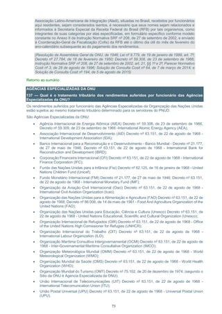 73
Associação Latino-Americana de Integração (Aladi), situadas no Brasil, recebidos por funcionários
aqui residentes, sejam considerados isentos, é necessário que seus nomes sejam relacionados e
informados à Secretaria Especial da Receita Federal do Brasil (RFB) por tais organismos, como
integrantes de suas categorias por elas especificadas, em formulário específico conforme modelo
constante no Anexo II da Instrução Normativa SRF nº 208, de 27 de setembro de 2002, e enviado
à Coordenação-Geral de Fiscalização (Cofis) da RFB até o último dia útil do mês de fevereiro do
ano-calendário subsequente ao do pagamento dos rendimentos.
(Resolução da Assembleia Geral da ONU, de 1946; Lei nº 9.779, de 19 de janeiro de 1999, art. 7º;
Decreto nº 27.784, de 16 de fevereiro de 1950; Decreto nº 59.308, de 23 de setembro de 1966;
Instrução Normativa SRF nº 208, de 27 de setembro de 2002, art. 21, §§ 1º e 2º; Parecer Normativo
Cosit nº 3, de 28 de agosto de 1996; Solução de Consulta Cosit nº 64, de 7 de março de 2014; e
Solução de Consulta Cosit nº 194, de 5 de agosto de 2015)
Retorno ao sumário
AGÊNCIAS ESPECIALIZADAS DA ONU
137 — Qual é o tratamento tributário dos rendimentos auferidos por funcionário das Agências
Especializadas da ONU?
Os rendimentos auferidos por funcionário das Agências Especializadas da Organização das Nações Unidas
estão sujeitos ao mesmo tratamento tributário determinado para os servidores do PNUD.
São Agências Especializadas da ONU:
 Agência Internacional de Energia Atômica (AIEA) Decreto nº 59.308, de 23 de setembro de 1966,
Decreto nº 59.309, de 23 de setembro de 1966 -International Atomic Energy Agency (AEA);
 Associação Internacional de Desenvolvimento (AID) Decreto nº 63.151, de 22 de agosto de 1968 -
International Development Association (IDA);
 Banco Internacional para a Reconstrução e o Desenvolvimento - Banco Mundial - Decreto nº 21.177,
de 27 de maio de 1946; Decreto nº 63.151, de 22 de agosto de 1968 - International Bank for
Reconstruction and Development (IBRD);
 Corporação Financeira Internacional (CFI) Decreto nº 63.151, de 22 de agosto de 1968 - International
Finance Corporation (IFC);
 Fundo das Nações Unidas para a Infância (Fisi) Decreto nº 62.125, de 16 de janeiro de 1968 - United
Nations Children Fund (Unicef);
 Fundo Monetário Internacional (FMI) Decreto nº 21.177, de 27 de maio de 1946; Decreto nº 63.151,
de 22 de agosto de 1968 - International Monetary Fund (IMF);
 Organização da Aviação Civil Internacional (Oaci) Decreto nº 63.151, de 22 de agosto de 1968 -
International Civil Aviation Organization (Icao);
 Organização das Nações Unidas para a Alimentação e Agricultura (FAO) Decreto nº 63.151, de 22 de
agosto de 1968; Decreto nº 86.006, de 14 de maio de 1981 - Food And Agriculture Organization of the
United Nations (FAO);
 Organização das Nações Unidas para Educação, Ciência e Cultura (Unesco) Decreto nº 63.151, de
22 de agosto de 1968 - United Nations Educational, Scientific and Cultural Organization (Unesco);
 Organização Internacional de Refugiados (OIR) Decreto nº 63.151, de 22 de agosto de 1968 - Office
of the United Nations High Comissioner for Refugies (UNHCR);
 Organização Internacional do Trabalho (OIT) Decreto nº 63.151, de 22 de agosto de 1968 -
International Labour Organization (ILO);
 Organização Marítima Consultiva Intergovernamental (OCMI) Decreto nº 63.151, de 22 de agosto de
1968 - Inter-Governamental Maritime Consultative Organization (IMCO);
 Organização Meteorológica Mundial (OMM) Decreto nº 63.151, de 22 de agosto de 1968 - World
Meteorological Organization (WMO);
 Organização Mundial da Saúde (OMS) Decreto nº 63.151, de 22 de agosto de 1968 - World Health
Organization (WHO);
 Organização Mundial do Turismo (OMT) Decreto nº 75.102, de 20 de dezembro de 1974; (segundo o
Sitio da ONU é Agencia Especializada da ONU);
 União Internacional de Telecomunicações (UIT) Decreto nº 63.151, de 22 de agosto de 1968 -
International Telecomunication Union (ITU);
 União Postal Universal (UPU) Decreto nº 63.151, de 22 de agosto de 1968 - Universal Postal Union
(UPU).
 