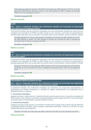 74
(Para todas as agências: Decreto nº 52.288, de 24 de julho de 1963; Decreto nº 63.151, de 22 de
agosto de 1968; Parecer Normativo Cosit nº 3, de 28 de agosto de 1996; e Solução de Consulta
Cosit nº 194, de 5 de agosto de 2015)
Consulte a pergunta 136
Retorno ao sumário
ALADI
138 — Qual é o tratamento tributário dos rendimentos auferidos por funcionário da Associação
Latino-Americana de Integração (Aladi)?
O funcionário da Aladi, seja ele nacional ou estrangeiro, tem seus rendimentos tributados da mesma forma e
condições dos funcionários do PNUD, da ONU, exceto no que concerne a proventos de aposentadoria e
pensões pagos pela Aladi, que se submetem ao imposto sobre a renda brasileiro, quando residente no Brasil.
(Decreto-legislativo nº 118, de 1964; Decreto nº 50.656, de 24 de maio de 1961, Decreto nº 57.787,
de 1966, Decreto nº 60.987, de 1967; Decreto nº 85.893, de 9 de abril de 1981; e Solução de
Consulta Cosit nº 194,de 5 de agosto de 2015)
Consulte a pergunta 136
Retorno ao sumário
OEA
139 — Qual é o tratamento dos rendimentos recebidos por funcionário da Organização dos Estados
Americanos (OEA)?
O funcionário da OEA, seja ele nacional ou estrangeiro, tem seus rendimentos tributados da mesma forma e
condições dos funcionários do PNUD, da ONU, exceto no que concerne a proventos de aposentadoria e
pensões pagos pela OEA, que se submetem ao imposto sobre a renda brasileiro, quando residente no Brasil.
(Decreto nº 57.942, de 10 de março de 1966, Decreto nº 66.774, de 24 de junho de 1970; Decreto
nº 67.542, de 12 de novembro de 1970; e Solução de Consulta Cosit nº 194, de 5 de agosto de
2015)
Consulte a pergunta 136
Retorno ao sumário
ORGANISMOS ESPECIALIZADOS DA OEA
140 — Qual é o tratamento tributário dos rendimentos auferidos por funcionário dos Organismos
Especializados na Organização dos Estados Americanos (OEA)?
O tratamento tributário dos rendimentos recebidos por funcionário dos organismos especializados na
Organização dos Estados Americanos, a exemplo do Instituto Interamericano de Cooperação para a
Agricultura (IICA), é o seguinte:
1 - Funcionário estrangeiro
Qualquer que seja o cargo exercido, o tratamento fiscal é igual ao prescrito para o funcionário estrangeiro da
ONU, exceto no que concerne a proventos de aposentadoria e pensões pagos pela OEA, que se submetem
ao imposto sobre a renda brasileiro, quando residente no Brasil.
2 - Funcionário brasileiro
Qualquer que seja o cargo exercido, o funcionário é contribuinte do imposto sobre a renda, segundo disponha
a legislação tributária brasileira, sobre quaisquer rendimentos percebidos, inclusive os oriundos de suas
funções específicas nesse organismo.
(Decreto nº 57.942, de 10 de março de 1966; e Decreto nº 67.542, de 12 de novembro de 1970)
Retorno ao sumário
 