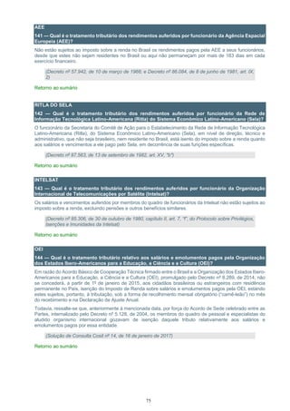 75
AEE
141 — Qual é o tratamento tributário dos rendimentos auferidos por funcionário da Agência Espacial
Europeia (AEE)?
Não estão sujeitos ao imposto sobre a renda no Brasil os rendimentos pagos pela AEE a seus funcionários,
desde que estes não sejam residentes no Brasil ou aqui não permaneçam por mais de 183 dias em cada
exercício financeiro.
(Decreto nº 57.942, de 10 de março de 1966; e Decreto nº 86.084, de 8 de junho de 1981, art. IX,
2)
Retorno ao sumário
RITLA DO SELA
142 — Qual é o tratamento tributário dos rendimentos auferidos por funcionário da Rede de
Informação Tecnológica Latino-Americana (Ritla) do Sistema Econômico Latino-Americano (Sela)?
O funcionário da Secretaria do Comitê de Ação para o Estabelecimento da Rede de Informação Tecnológica
Latino-Americana (Ritla), do Sistema Econômico Latino-Americano (Sela), em nível de direção, técnico e
administrativo, que não seja brasileiro, nem residente no Brasil, está isento do imposto sobre a renda quanto
aos salários e vencimentos a ele pago pelo Sela, em decorrência de suas funções específicas.
(Decreto nº 87.563, de 13 de setembro de 1982, art. XV, "b")
Retorno ao sumário
INTELSAT
143 — Qual é o tratamento tributário dos rendimentos auferidos por funcionário da Organização
Internacional de Telecomunicações por Satélite (Intelsat)?
Os salários e vencimentos auferidos por membros do quadro de funcionários da Intelsat não estão sujeitos ao
imposto sobre a renda, excluindo pensões e outros benefícios similares.
(Decreto nº 85.306, de 30 de outubro de 1980, capítulo II, art. 7, “f”, do Protocolo sobre Privilégios,
Isenções e Imunidades da Intelsat)
Retorno ao sumário
OEI
144 — Qual é o tratamento tributário relativo aos salários e emolumentos pagos pela Organização
dos Estados Ibero-Americanos para a Educação, a Ciência e a Cultura (OEI)?
Em razão do Acordo Básico de Cooperação Técnica firmado entre o Brasil e a Organização dos Estados Ibero-
Americanos para a Educação, a Ciência e a Cultura (OEI), promulgado pelo Decreto nº 8.289, de 2014, não
se concederá, a partir de 1º de janeiro de 2015, aos cidadãos brasileiros ou estrangeiros com residência
permanente no País, isenção do Imposto de Renda sobre salários e emolumentos pagos pela OEI, estando
estes sujeitos, portanto, à tributação, sob a forma de recolhimento mensal obrigatório (“carnê-leão”) no mês
do recebimento e na Declaração de Ajuste Anual.
Todavia, ressalte-se que, anteriormente à mencionada data, por força do Acordo de Sede celebrado entre as
Partes, internalizado pelo Decreto nº 5.128, de 2004, os membros do quadro de pessoal e especialistas do
aludido organismo internacional gozavam de isenção daquele tributo relativamente aos salários e
emolumentos pagos por essa entidade.
(Solução de Consulta Cosit nº 14, de 16 de janeiro de 2017)
Retorno ao sumário
 