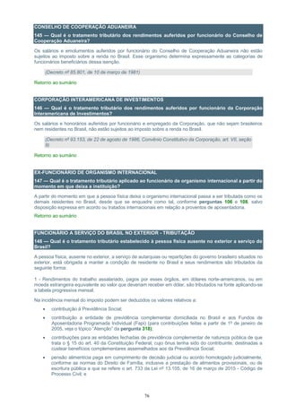 76
CONSELHO DE COOPERAÇÃO ADUANEIRA
145 — Qual é o tratamento tributário dos rendimentos auferidos por funcionário do Conselho de
Cooperação Aduaneira?
Os salários e emolumentos auferidos por funcionário do Conselho de Cooperação Aduaneira não estão
sujeitos ao imposto sobre a renda no Brasil. Esse organismo determina expressamente as categorias de
funcionários beneficiários dessa isenção.
(Decreto nº 85.801, de 10 de março de 1981)
Retorno ao sumário
CORPORAÇÃO INTERAMERICANA DE INVESTIMENTOS
146 — Qual é o tratamento tributário dos rendimentos auferidos por funcionário da Corporação
Interamericana de Investimentos?
Os salários e honorários auferidos por funcionário e empregado da Corporação, que não sejam brasileiros
nem residentes no Brasil, não estão sujeitos ao imposto sobre a renda no Brasil.
(Decreto nº 93.153, de 22 de agosto de 1986, Convênio Constitutivo da Corporação, art. VII, seção
9)
Retorno ao sumário
EX-FUNCIONÁRIO DE ORGANISMO INTERNACIONAL
147 — Qual é o tratamento tributário aplicado ao funcionário de organismo internacional a partir do
momento em que deixa a instituição?
A partir do momento em que a pessoa física deixa o organismo internacional passa a ser tributada como os
demais residentes no Brasil, desde que se enquadre como tal, conforme perguntas 106 e 108, salvo
disposição expressa em acordo ou tratados internacionais em relação a proventos de aposentadoria.
Retorno ao sumário
FUNCIONÁRIO A SERVIÇO DO BRASIL NO EXTERIOR - TRIBUTAÇÃO
148 — Qual é o tratamento tributário estabelecido à pessoa física ausente no exterior a serviço do
Brasil?
A pessoa física, ausente no exterior, a serviço de autarquias ou repartições do governo brasileiro situados no
exterior, está obrigada a manter a condição de residente no Brasil e seus rendimentos são tributados da
seguinte forma:
1 - Rendimentos do trabalho assalariado, pagos por esses órgãos, em dólares norte-americanos, ou em
moeda estrangeira equivalente ao valor que deveriam receber em dólar, são tributados na fonte aplicando-se
a tabela progressiva mensal.
Na incidência mensal do imposto podem ser deduzidos os valores relativos a:
 contribuição à Previdência Social;
 contribuição a entidade de previdência complementar domiciliada no Brasil e aos Fundos de
Aposentadoria Programada Individual (Fapi) (para contribuições feitas a partir de 1º de janeiro de
2005, veja o tópico “Atenção” da pergunta 318);
 contribuições para as entidades fechadas de previdência complementar de natureza pública de que
trata o § 15 do art. 40 da Constituição Federal, cujo ônus tenha sido do contribuinte, destinadas a
custear benefícios complementares assemelhados aos da Previdência Social;
 pensão alimentícia paga em cumprimento de decisão judicial ou acordo homologado judicialmente,
conforme as normas do Direito de Família, inclusive a prestação de alimentos provisionais, ou de
escritura pública a que se refere o art. 733 da Lei nº 13.105, de 16 de março de 2015 - Código de
Processo Civil; e
 