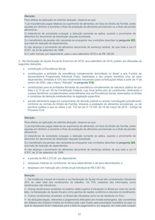 77
Atenção:
Para efeitos da aplicação da referida dedução, observe-se que:
1) as importâncias pagas relativas ao suprimento de alimentos, em face do Direito de Família, serão
aquelas em dinheiro e somente a título de prestação de alimentos provisionais ou a título de pensão
alimentícia;
2) tratando-se de sociedade conjugal, a dedução somente se aplica, quando o provimento de
alimentos for decorrente da dissolução daquela sociedade;
3) o beneficiário da pensão não necessita se enquadrar nas condições descritas na pergunta 323,
que trata de dedução de dependentes;
4) não alcança o provimento de alimentos decorrente de sentença arbitral, de que trata a Lei nº
9.307, de 23 de setembro de 1996;
5) o valor mensal, por dependente, para o ano-calendário 2018 é de R$ 189,59.
2 - Na Declaração de Ajuste Anual do Exercício de 2019, ano-calendário de 2018, podem ser efetuadas as
seguintes deduções:
 contribuição à Previdência Social;
 contribuições a entidade de previdência complementar domiciliada no Brasil e aos Fundos de
Aposentadoria Programada Individual (Fapi), destinadas a seu próprio benefício e/ou de seus
dependentes, limitadas a 12% dos rendimentos tributáveis (para contribuições feitas a partir de 1º de
janeiro de 2005, veja o tópico “Atenção” da pergunta 318);
 contribuições para as entidades fechadas de previdência complementar de natureza pública de que
trata o § 15 do art. 40 da Constituição Federal, cujo ônus tenha sido do contribuinte, destinadas a
custear benefícios complementares assemelhados aos da Previdência Social, observados os limites
e condições de dedução estabelecidos na legislação específica;
 pensão alimentícia paga em cumprimento de decisão judicial ou acordo homologado judicialmente,
conforme as normas do Direito de Família, inclusive a prestação de alimentos provisionais, ou de
escritura pública a que se refere o art. 733 da Lei nº 13.105, de 16 de março de 2015 - Código de
Processo Civil;
Atenção:
Para efeitos da aplicação da referida dedução, observe-se que:
1) as importâncias pagas relativas ao suprimento de alimentos, em face do Direito de Família, serão
aquelas em dinheiro e somente a título de prestação de alimentos provisionais ou a título de pensão
alimentícia;
2) tratando-se de sociedade conjugal, a dedução somente se aplica, quando o provimento de
alimentos for decorrente da dissolução daquela sociedade;
3) o beneficiário da pensão não necessita se enquadrar nas condições descritas na pergunta 323,
que trata de dedução de dependentes;
4) não alcança o provimento de alimentos decorrente de sentença arbitral, de que trata a Lei nº
9.307, de 23 de setembro de 1996.
 a parcela de R$ 2.275,08 por dependente;
 despesas médicas do contribuinte, de seus dependentes e de seus alimentandos; e
 despesas com instrução até o limite anual individual de R$ 3.561,50.
Atenção:
1 - Na incidência mensal do imposto e na Declaração de Ajuste Anual são considerados tributáveis
25% do valor total dos rendimentos do trabalho. Os 75% restantes são informados como
rendimentos não tributáveis;
2 - Outros rendimentos recebidos no exterior estão sujeitos à tributação no Brasil por meio do carnê-
leão, na Declaração de Ajuste Anual e como ganhos de capital, conforme a natureza do rendimento;
3 - Outros rendimentos recebidos no Brasil são tributados como os de residente no País;
4 - As deduções legais, referentes a pagamentos efetuados em moeda estrangeira, são convertidas
em dólares dos Estados Unidos da América pelo valor fixado pela autoridade monetária do país no
qual as despesas foram realizadas para a data do pagamento e, em seguida, em reais pela cotação
 