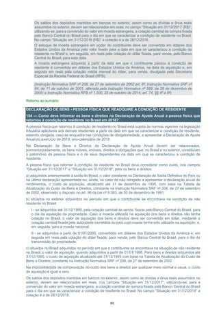 80
Os saldos dos depósitos mantidos em bancos no exterior, assim como as dívidas e ônus reais
assumidos no exterior, devem ser relacionados em reais, no campo “Situação em 31/12/2017 (R$)”,
utilizando-se, para a conversão do valor em moeda estrangeira, a cotação cambial de compra fixada
pelo Banco Central do Brasil para o dia em que se caracterizar a condição de residente no Brasil.
No campo “Situação em 31/12/2018 (R$)” a cotação é a de 28/12/2018.
O estoque de moeda estrangeira em poder do contribuinte deve ser convertido em dólares dos
Estados Unidos da América pelo valor fixado para a data em que se caracterizou a condição de
residente no Brasil e, em seguida, em reais pela cotação do dólar fixada, para venda, pelo Banco
Central do Brasil, para esta data.
A moeda estrangeira adquirida a partir da data em que o contribuinte passou à condição de
residente é convertida em dólares dos Estados Unidos da América, na data da aquisição e, em
seguida em reais pela cotação média mensal do dólar, para venda, divulgada pela Secretaria
Especial da Receita Federal do Brasil (RFB).
(Instrução Normativa SRF nº 208, de 27 de setembro de 2002 art. 8º; Instrução Normativa SRF nº
84, de 11 de outubro de 2001, alterada pela Instrução Normativa nº 599, de 28 de dezembro de
2005; e Instrução Normativa RFB nº 1.500, 29 de outubro de 2014, art. 74, §§ 4º a 8º)
Retorno ao sumário
DECLARAÇÃO DE BENS - PESSOA FÍSICA QUE READQUIRE A CONDIÇÃO DE RESIDENTE
154 — Como deve informar os bens e direitos na Declaração de Ajuste Anual a pessoa física que
retornou à condição de residente no Brasil em 2018?
A pessoa física que retornou à condição de residente no Brasil está sujeita às normas vigentes na legislação
tributária aplicáveis aos demais residentes a partir da data em que se caracterizar a condição de residente,
estando obrigada, caso se enquadre nas condições de obrigatoriedade, a apresentar a Declaração de Ajuste
Anual do exercício de 2019, ano-calendário de 2018.
Na Declaração de Bens e Direitos da Declaração de Ajuste Anual devem ser relacionados,
pormenorizadamente, os bens móveis, imóveis, direitos e obrigações que, no Brasil e no exterior, constituíam
o patrimônio da pessoa física e o de seus dependentes na data em que se caracterizou a condição de
residente.
A pessoa física que retornar à condição de residente no Brasil deve considerar como custo, nos campos
“Situação em 31/12/2017” e “Situação em 31/12/2018”, para os bens e direitos:
a) adquiridos anteriormente à saída do Brasil, o valor constante na Declaração de Saída Definitiva do País ou
na última declaração apresentada ou, ainda, no caso de não obrigado a apresentar a declaração anual de
rendimentos, o custo de aquisição, atualizado até 31 de dezembro de 1995, com base na Tabela de
Atualização do Custo de Bens e Direitos, constante na Instrução Normativa SRF nº 208, de 27 de setembro
de 2002, observado o disposto no art. 96 da Lei nº 8.383, de 30 de dezembro de 1991;
b) situados no exterior adquiridos no período em que o contribuinte se encontrava na condição de não
residente no Brasil:
I - se adquiridos até 31/12/1999, pela cotação cambial de venda, fixada pelo Banco Central do Brasil, para
o dia da aquisição da propriedade. Caso a moeda utilizada na aquisição dos bens e direitos não tenha
cotação no Brasil, o valor de aquisição dos bens e direitos deve ser convertido em dólar, mediante a
cotação cambial fixada pela autoridade monetária do país cuja moeda tenha sido utilizada na aquisição, e,
em seguida, para a moeda nacional;
II - se adquiridos a partir de 01/01/2000, convertidos em dólares dos Estados Unidos da América e, em
seguida em reais pela cotação do dólar fixada, para venda, pelo Banco Central do Brasil, para o dia da
transmissão da propriedade.
c) situados no Brasil adquiridos no período em que o contribuinte se encontrava na situação de não residente
no Brasil, o valor de aquisição, quando adquiridos a partir de 01/01/1996. Para bens e direitos adquiridos até
31/12/1995, o custo de aquisição atualizado até 31/12/1995 com base na Tabela de Atualização do Custo de
Bens e Direitos, constante na Instrução Normativa SRF nº 208, de 27 de setembro de 2002.
Na impossibilidade de comprovação do custo dos bens e direitos por qualquer meio normal e usual, o custo
de aquisição é igual a zero.
Os saldos dos depósitos mantidos em bancos no exterior, assim como as dívidas e ônus reais assumidos no
exterior, devem ser relacionados em reais, nos campos “Situação em 31/12/2017”, utilizando-se, para a
conversão do valor em moeda estrangeira, a cotação cambial de compra fixada pelo Banco Central do Brasil
para o dia em que se caracterizar a condição de residente no Brasil. No campo “Situação em 31/12/2018” a
cotação é a de 28/12/2018.
 
