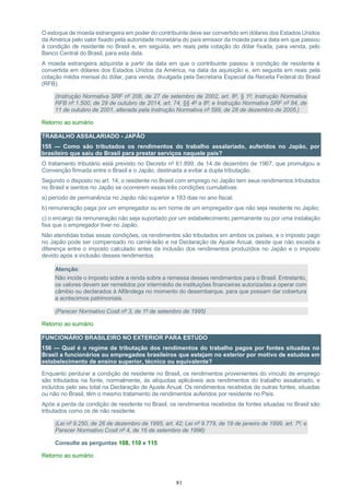 81
O estoque de moeda estrangeira em poder do contribuinte deve ser convertido em dólares dos Estados Unidos
da América pelo valor fixado pela autoridade monetária do país emissor da moeda para a data em que passou
à condição de residente no Brasil e, em seguida, em reais pela cotação do dólar fixada, para venda, pelo
Banco Central do Brasil, para esta data.
A moeda estrangeira adquirida a partir da data em que o contribuinte passou à condição de residente é
convertida em dólares dos Estados Unidos da América, na data da aquisição e, em seguida em reais pela
cotação média mensal do dólar, para venda, divulgada pela Secretaria Especial da Receita Federal do Brasil
(RFB).
(Instrução Normativa SRF nº 208, de 27 de setembro de 2002, art. 8º, § 1º; Instrução Normativa
RFB nº 1.500, de 29 de outubro de 2014, art. 74, §§ 4º a 8º; e Instrução Normativa SRF nº 84, de
11 de outubro de 2001, alterada pela Instrução Normativa nº 599, de 28 de dezembro de 2005.)
Retorno ao sumário
TRABALHO ASSALARIADO - JAPÃO
155 — Como são tributados os rendimentos do trabalho assalariado, auferidos no Japão, por
brasileiro que saiu do Brasil para prestar serviços naquele país?
O tratamento tributário está previsto no Decreto nº 61.899, de 14 de dezembro de 1967, que promulgou a
Convenção firmada entre o Brasil e o Japão, destinada a evitar a dupla tributação.
Segundo o disposto no art. 14, o residente no Brasil com emprego no Japão tem seus rendimentos tributados
no Brasil e isentos no Japão se ocorrerem essas três condições cumulativas:
a) período de permanência no Japão não superior a 183 dias no ano fiscal;
b) remuneração paga por um empregador ou em nome de um empregador que não seja residente no Japão;
c) o encargo da remuneração não seja suportado por um estabelecimento permanente ou por uma instalação
fixa que o empregador tiver no Japão.
Não atendidas todas essas condições, os rendimentos são tributados em ambos os países, e o imposto pago
no Japão pode ser compensado no carnê-leão e na Declaração de Ajuste Anual, desde que não exceda a
diferença entre o imposto calculado antes da inclusão dos rendimentos produzidos no Japão e o imposto
devido após a inclusão desses rendimentos.
Atenção:
Não incide o imposto sobre a renda sobre a remessa desses rendimentos para o Brasil. Entretanto,
os valores devem ser remetidos por intermédio de instituições financeiras autorizadas a operar com
câmbio ou declarados à Alfândega no momento do desembarque, para que possam dar cobertura
a acréscimos patrimoniais.
(Parecer Normativo Cosit nº 3, de 1º de setembro de 1995)
Retorno ao sumário
FUNCIONÁRIO BRASILEIRO NO EXTERIOR PARA ESTUDO
156 — Qual é o regime de tributação dos rendimentos do trabalho pagos por fontes situadas no
Brasil a funcionários ou empregados brasileiros que estejam no exterior por motivo de estudos em
estabelecimento de ensino superior, técnico ou equivalente?
Enquanto perdurar a condição de residente no Brasil, os rendimentos provenientes do vínculo de emprego
são tributados na fonte, normalmente, às alíquotas aplicáveis aos rendimentos do trabalho assalariado, e
incluídos pelo seu total na Declaração de Ajuste Anual. Os rendimentos recebidos de outras fontes, situadas
ou não no Brasil, têm o mesmo tratamento de rendimentos auferidos por residente no País.
Após a perda da condição de residente no Brasil, os rendimentos recebidos de fontes situadas no Brasil são
tributados como os de não residente.
(Lei nº 9.250, de 26 de dezembro de 1995, art. 42; Lei nº 9.779, de 19 de janeiro de 1999, art. 7º; e
Parecer Normativo Cosit nº 4, de 16 de setembro de 1996)
Consulte as perguntas 108, 110 e 115
Retorno ao sumário
 
