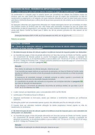 82
CONVERSÃO EM REAIS - RENDIMENTOS/ IMPOSTO/DEDUÇÕES
157 — Como converter para reais os valores recebidos ou pagos em moeda estrangeira?
Os rendimentos e o imposto pago no exterior devem ser convertidos em dólares dos Estados Unidos da
América, pelo seu valor fixado pela autoridade monetária do país de origem dos rendimentos na data do
recebimento ou pagamento e, em seguida, em reais mediante utilização do valor do dólar fixado para compra
pelo Banco Central do Brasil para o último dia útil da primeira quinzena do mês anterior ao do recebimento do
rendimento.
As deduções referentes aos pagamentos efetuados em moeda estrangeira devem ser convertidas em dólar
dos Estados Unidos da América pelo seu valor fixado pela autoridade monetária do país de origem dos
rendimentos na data do pagamento e, em seguida, em reais mediante utilização do valor do dólar fixado para
venda pelo Banco Central do Brasil para o último dia útil da primeira quinzena do mês anterior ao do
pagamento.
(Instrução Normativa SRF nº 208, de 27 de setembro de 2002, art. 16, §§ 2º e 4º)
Retorno ao sumário
DEDUÇÕES - EXTERIOR
158 — Quais são as deduções cabíveis na determinação da base de cálculo relativa a rendimentos
recebidos de fontes situadas no exterior?
1 - Na determinação da base de cálculo sujeita à incidência mensal do imposto podem ser deduzidas:
 as importâncias pagas a título de pensão alimentícia em face das normas do Direito de Família, quando
em cumprimento de decisão judicial ou acordo homologado judicialmente, inclusive a prestação de
alimentos provisionais, ou de escritura pública a que se refere o art. 733 da Lei nº 13.105, de 16 de março
de 2015 - Código de Processo Civil – a seguir transcrito (tratando-se de pensão paga em cumprimento de
sentença estrangeira, consulte a pergunta 342);
Atenção:
Para efeitos da aplicação da referida dedução, observe-se que:
1) as importâncias pagas relativas ao suprimento de alimentos, em face do Direito de Família, serão
aquelas em dinheiro e somente a título de prestação de alimentos provisionais ou a título de pensão
alimentícia;
2) tratando-se de sociedade conjugal, a dedução somente se aplica, quando o provimento de
alimentos for decorrente da dissolução daquela sociedade;
3) o beneficiário da pensão não necessita se enquadrar nas condições descritas na pergunta 323,
que trata de dedução de dependentes;
4) não alcança o provimento de alimentos decorrente de sentença arbitral, de que trata a Lei nº
9.307, de 23 de setembro de 1996.
 o valor mensal, por dependente, para o ano-calendário 2018, de R$ 189,59;
 contribuição à Previdência Social no Brasil; e
 despesas escrituradas no livro-caixa, desde que relativas a rendimentos recebidos por profissional
autônomo.
As deduções podem ser consideradas apenas quando não utilizadas para fins de retenção na fonte.
O imposto deve ser calculado mediante utilização da tabela progressiva mensal vigente no mês do
recebimento do rendimento.
2 - Na determinação da base de cálculo sujeita à incidência anual do imposto para o ano-calendário de
2018 podem ser deduzidas:
 as importâncias pagas a título de pensão alimentícia em face das normas do Direito de Família, quando
em cumprimento de decisão judicial ou acordo homologado judicialmente, inclusive a prestação de
alimentos provisionais, ou de escritura pública a que se refere o art. 733 da Lei nº 13.105, de 16 de março
de 2015 - Código de Processo Civil;
Atenção:
Para efeitos da aplicação da referida dedução, observe-se que:
 
