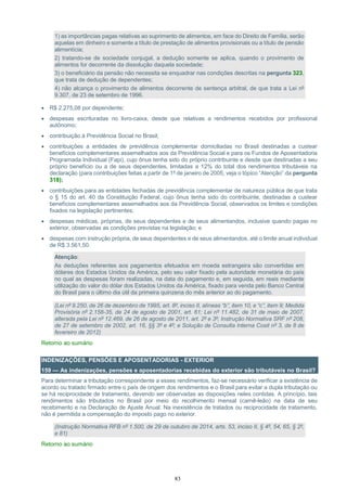 83
1) as importâncias pagas relativas ao suprimento de alimentos, em face do Direito de Família, serão
aquelas em dinheiro e somente a título de prestação de alimentos provisionais ou a título de pensão
alimentícia;
2) tratando-se de sociedade conjugal, a dedução somente se aplica, quando o provimento de
alimentos for decorrente da dissolução daquela sociedade;
3) o beneficiário da pensão não necessita se enquadrar nas condições descritas na pergunta 323,
que trata de dedução de dependentes;
4) não alcança o provimento de alimentos decorrente de sentença arbitral, de que trata a Lei nº
9.307, de 23 de setembro de 1996.
 R$ 2.275,08 por dependente;
 despesas escrituradas no livro-caixa, desde que relativas a rendimentos recebidos por profissional
autônomo;
 contribuição à Previdência Social no Brasil;
 contribuições a entidades de previdência complementar domiciliadas no Brasil destinadas a custear
benefícios complementares assemelhados aos da Previdência Social e para os Fundos de Aposentadoria
Programada Individual (Fapi), cujo ônus tenha sido do próprio contribuinte e desde que destinadas a seu
próprio benefício ou a de seus dependentes, limitadas a 12% do total dos rendimentos tributáveis na
declaração (para contribuições feitas a partir de 1º de janeiro de 2005, veja o tópico “Atenção” da pergunta
318);
 contribuições para as entidades fechadas de previdência complementar de natureza pública de que trata
o § 15 do art. 40 da Constituição Federal, cujo ônus tenha sido do contribuinte, destinadas a custear
benefícios complementares assemelhados aos da Previdência Social, observados os limites e condições
fixados na legislação pertinentes;
 despesas médicas, próprias, de seus dependentes e de seus alimentandos, inclusive quando pagas no
exterior, observadas as condições previstas na legislação; e
 despesas com instrução própria, de seus dependentes e de seus alimentandos, até o limite anual individual
de R$ 3.561,50.
Atenção:
As deduções referentes aos pagamentos efetuados em moeda estrangeira são convertidas em
dólares dos Estados Unidos da América, pelo seu valor fixado pela autoridade monetária do país
no qual as despesas foram realizadas, na data do pagamento e, em seguida, em reais mediante
utilização do valor do dólar dos Estados Unidos da América, fixado para venda pelo Banco Central
do Brasil para o último dia útil da primeira quinzena do mês anterior ao do pagamento.
(Lei nº 9.250, de 26 de dezembro de 1995, art. 8º, inciso II, alíneas “b”, item 10, e “c”, item 9; Medida
Provisória nº 2.158-35, de 24 de agosto de 2001, art. 61; Lei nº 11.482, de 31 de maio de 2007,
alterada pela Lei nº 12.469, de 26 de agosto de 2011, art. 2º e 3º; Instrução Normativa SRF nº 208,
de 27 de setembro de 2002, art. 16, §§ 3º e 4º; e Solução de Consulta Interna Cosit nº 3, de 8 de
fevereiro de 2012)
Retorno ao sumário
INDENIZAÇÕES, PENSÕES E APOSENTADORIAS - EXTERIOR
159 — As indenizações, pensões e aposentadorias recebidas do exterior são tributáveis no Brasil?
Para determinar a tributação correspondente a esses rendimentos, faz-se necessário verificar a existência de
acordo ou tratado firmado entre o país de origem dos rendimentos e o Brasil para evitar a dupla tributação ou
se há reciprocidade de tratamento, devendo ser observadas as disposições neles contidas. A princípio, tais
rendimentos são tributados no Brasil por meio do recolhimento mensal (carnê-leão) na data de seu
recebimento e na Declaração de Ajuste Anual. Na inexistência de tratados ou reciprocidade de tratamento,
não é permitida a compensação do imposto pago no exterior.
(Instrução Normativa RFB nº 1.500, de 29 de outubro de 2014, arts. 53, inciso II, § 4º, 54, 65, § 2º,
e 81)
Retorno ao sumário
 