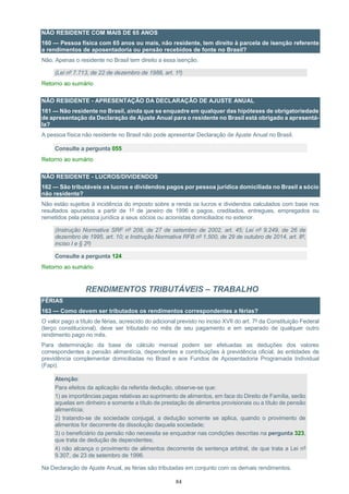 84
NÃO RESIDENTE COM MAIS DE 65 ANOS
160 — Pessoa física com 65 anos ou mais, não residente, tem direito à parcela de isenção referente
a rendimentos de aposentadoria ou pensão recebidos de fonte no Brasil?
Não. Apenas o residente no Brasil tem direito a essa isenção.
(Lei nº 7.713, de 22 de dezembro de 1988, art. 1º)
Retorno ao sumário
NÃO RESIDENTE - APRESENTAÇÃO DA DECLARAÇÃO DE AJUSTE ANUAL
161 — Não residente no Brasil, ainda que se enquadre em qualquer das hipóteses de obrigatoriedade
de apresentação da Declaração de Ajuste Anual para o residente no Brasil está obrigado a apresentá-
la?
A pessoa física não residente no Brasil não pode apresentar Declaração de Ajuste Anual no Brasil.
Consulte a pergunta 055
Retorno ao sumário
NÃO RESIDENTE - LUCROS/DIVIDENDOS
162 — São tributáveis os lucros e dividendos pagos por pessoa jurídica domiciliada no Brasil a sócio
não residente?
Não estão sujeitos à incidência do imposto sobre a renda os lucros e dividendos calculados com base nos
resultados apurados a partir de 1º de janeiro de 1996 e pagos, creditados, entregues, empregados ou
remetidos pela pessoa jurídica a seus sócios ou acionistas domiciliados no exterior.
(Instrução Normativa SRF nº 208, de 27 de setembro de 2002, art. 45; Lei nº 9.249, de 26 de
dezembro de 1995, art. 10; e Instrução Normativa RFB nº 1.500, de 29 de outubro de 2014, art. 8º,
inciso I e § 2º)
Consulte a pergunta 124
Retorno ao sumário
RENDIMENTOS TRIBUTÁVEIS – TRABALHO
FÉRIAS
163 — Como devem ser tributados os rendimentos correspondentes a férias?
O valor pago a título de férias, acrescido do adicional previsto no inciso XVII do art. 7º da Constituição Federal
(terço constitucional), deve ser tributado no mês de seu pagamento e em separado de qualquer outro
rendimento pago no mês.
Para determinação da base de cálculo mensal podem ser efetuadas as deduções dos valores
correspondentes a pensão alimentícia, dependentes e contribuições à previdência oficial, às entidades de
previdência complementar domiciliadas no Brasil e aos Fundos de Aposentadoria Programada Individual
(Fapi).
Atenção:
Para efeitos da aplicação da referida dedução, observe-se que:
1) as importâncias pagas relativas ao suprimento de alimentos, em face do Direito de Família, serão
aquelas em dinheiro e somente a título de prestação de alimentos provisionais ou a título de pensão
alimentícia;
2) tratando-se de sociedade conjugal, a dedução somente se aplica, quando o provimento de
alimentos for decorrente da dissolução daquela sociedade;
3) o beneficiário da pensão não necessita se enquadrar nas condições descritas na pergunta 323,
que trata de dedução de dependentes;
4) não alcança o provimento de alimentos decorrente de sentença arbitral, de que trata a Lei nº
9.307, de 23 de setembro de 1996.
Na Declaração de Ajuste Anual, as férias são tributadas em conjunto com os demais rendimentos.
 