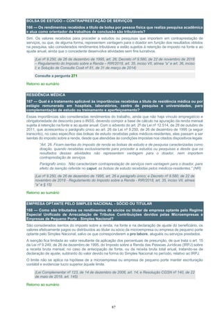 87
BOLSA DE ESTUDO – CONTRAPRESTAÇÃO DE SERVIÇOS
166 — Os rendimentos recebidos a título de bolsa por pessoa física que realiza pesquisa acadêmica
e atua como orientador de trabalhos de conclusão são tributáveis?
Sim. Os valores recebidos para proceder a estudos ou pesquisas que importem em contraprestação de
serviços, ou que, de alguma forma, representem vantagem para o doador em função dos resultados obtidos
na pesquisa, são considerados rendimentos tributáveis e estão sujeitos à retenção de imposto na fonte e ao
ajuste anual, ainda que o concedente desenvolva atividades sem fins lucrativos.
(Lei nº 9.250, de 26 de dezembro de 1995, art. 26; Decreto nº 9.580, de 22 de novembro de 2018
– Regulamento do Imposto sobre a Renda – RIR/2018, art. 35, inciso VII, alínea ”a” e art. 36, inciso
I; e Solução de Consulta Cosit nº 81, de 31 de março de 2014)
Consulte a pergunta 271
Retorno ao sumário
RESIDÊNCIA MÉDICA
167 — Qual é o tratamento aplicável às importâncias recebidas a título de residência médica ou por
estágio remunerado em hospitais, laboratórios, centro de pesquisa e universidades, para
complementação de estudo ou treinamento e aperfeiçoamento?
Essas importâncias são consideradas rendimentos do trabalho, ainda que não haja vínculo empregatício e
obrigatoriedade de desconto para o INSS, devendo compor a base de cálculo na apuração da renda mensal
sujeita à retenção na fonte e ao ajuste anual. Com o advento do art. 2º da Lei nº 12.514, de 28 de outubro de
2011, que acrescentou o parágrafo único ao art. 26 da Lei nº 9.250, de 26 de dezembro de 1995 (a seguir
transcrito), no caso específico das bolsas de estudo recebidas pelos médicos-residentes, elas passam a ser
isentas do imposto sobre a renda, desde que atendidas às condições impostas nos citados dispositivos legais:
“Art. 26. Ficam isentas do imposto de renda as bolsas de estudo e de pesquisa caracterizadas como
doação, quando recebidas exclusivamente para proceder a estudos ou pesquisas e desde que os
resultados dessas atividades não representem vantagem para o doador, nem importem
contraprestação de serviços.
Parágrafo único. Não caracterizam contraprestação de serviços nem vantagem para o doador, para
efeito da isenção referida no caput, as bolsas de estudo recebidas pelos médicos-residentes.” (NR)
(Lei nº 9.250, de 26 de dezembro de 1995, art. 26 e parágrafo único; e Decreto nº 9.580, de 22 de
novembro de 2018 - Regulamento do Imposto sobre a Renda - RIR/2018, art. 35, inciso VII, alínea
“a” e § 15)
Retorno ao sumário
EMPRESA OPTANTE PELO SIMPLES NACIONAL - SÓCIO OU TITULAR
168 — Como são tributados os rendimentos de sócios ou titular de empresa optante pelo Regime
Especial Unificado de Arrecadação de Tributos Contribuições devidos pelas Microempresas e
Empresas de Pequeno Porte - Simples Nacional?
São considerados isentos do imposto sobre a renda, na fonte e na declaração de ajuste do beneficiário, os
valores efetivamente pagos ou distribuídos ao titular ou sócio da microempresa ou empresa de pequeno porte
optante pelo Simples Nacional, salvo os que corresponderem a pro labore, aluguéis ou serviços prestados.
A isenção fica limitada ao valor resultante da aplicação dos percentuais de presunção, de que trata o art. 15
da Lei nº 9.249, de 26 de dezembro de 1995, do Imposto sobre a Renda das Pessoas Jurídicas (IRPJ) sobre
a receita bruta mensal, no caso de antecipação de fonte, ou da receita bruta total anual, tratando-se de
declaração de ajuste, subtraído do valor devido na forma do Simples Nacional no período, relativo ao IRPJ.
O limite não se aplica na hipótese de a microempresa ou empresa de pequeno porte manter escrituração
contábil e evidenciar lucro superior àquele limite.
(Lei Complementar nº 123, de 14 de dezembro de 2006, art. 14; e Resolução CGSN nº 140, de 22
de maio de 2018, art. 145)
Retorno ao sumário
 