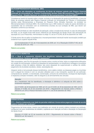 88
MICROEMPREENDEDOR INDIVIDUAL (MEI)
169 — Como são tributados os rendimentos de titular de empresa optante pelo Regime Especial
Unificado de Arrecadação de Tributos Contribuições devidos pelas Microempresas e Empresas de
Pequeno Porte - Simples Nacional, na condição de Microempreendedor Individual (MEI)?
Considera-se isento do imposto sobre a renda, na fonte e na declaração de ajuste do beneficiário, o lucro do
titular de empresa optante pelo Regime Especial Unificado de Arrecadação de Tributos e Contribuições
devidos pelas Microempresas e Empresas de Pequeno Porte (Simples Nacional), na condição de
Microempreendedor Individual (MEI). Os rendimentos que o MEI receba em razão de outras atividades ou
sociedades não se confundem com os rendimentos oriundos da sua condição de MEI, que devem ser
tributados conforme sua natureza.
A isenção fica limitada ao valor resultante da aplicação, sobre a receita bruta mensal, no caso de antecipação
de fonte, ou da receita bruta total anual, tratando-se de Declaração de Ajuste Anual, dos percentuais de
apuração do Lucro Presumido, mencionados no artigo 15, da Lei nº 9.249, de 26 de dezembro de 1995.
O limite acima não se aplica na hipótese de o microempreendedor individual manter escrituração contábil que
evidencie lucro superior àquele limite.
(Lei Complementar nº 123, de 14 de dezembro de 2006, art. 14; e Resolução CGSN nº 140, de 22
de maio de 2018, art. 145)
Retorno ao sumário
BENEFÍCIOS INDIRETOS
170 — Qual é o tratamento tributário dos benefícios indiretos concedidos pela empresa a
administradores, diretores, gerentes e assessores?
São computados, para fins de apuração do imposto sobre a renda na fonte, todos os pagamentos efetuados
em caráter de remuneração, inclusive as despesas de representação e os benefícios e vantagens concedidos
pela empresa a título de salários indiretos, tais como despesas de supermercado e cartões de crédito,
pagamento de anuidades escolares, clubes, associações etc.
Integram ainda a remuneração desses beneficiários, como salário indireto, as despesas pagas ou incorridas
com o aluguel de imóveis e com os veículos utilizados para o seu transporte, quando de uso particular,
computando-se, também, a manutenção, conservação, consumo de combustíveis, encargos de depreciação
e respectiva correção monetária, valor do aluguel ou do arrendamento dos veículos.
Atenção:
Se o beneficiário não for identificado, a tributação é definitiva e à alíquota de 35% sobre o
rendimento reajustado.
(Lei nº 8.981, de 20 de janeiro de 1995, art. 61; Lei nº 8.383, de 30 de dezembro de 1991, art.74;
Decreto nº 9.580, de 22 de novembro de 2018 – Regulamento do Imposto sobre a Renda –
RIR/2018, art. 679; e Parecer Normativo Cosit nº 11, de 30 de setembro de 1992)
Retorno ao sumário
HORAS EXTRAS
171 — Qual é o tratamento a ser dado às parcelas relativas a horas extras pagas em virtude de acordo
coletivo mediado por sindicato?
Pagamentos de horas extras, mesmo que realizados em virtude de acordo coletivo mediado por sindicato,
configuram-se como rendimentos do trabalho, sujeitando-se à retenção na fonte e tributação na Declaração
de Ajuste Anual.
(Decreto nº 9.580, de 22 de novembro de 2018 – Regulamento do Imposto sobre a Renda –
RIR/2018, art. 36, inciso I)
Retorno ao sumário
 