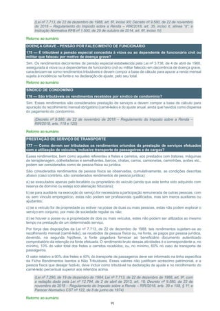 91
(Lei nº 7.713, de 22 de dezembro de 1988, art. 6º, inciso XII; Decreto nº 9.580, de 22 de novembro
de 2018 – Regulamento do Imposto sobre a Renda – RIR/2018, art. 35, inciso II, alínea “d”; e
Instrução Normativa RFB nº 1.500, de 29 de outubro de 2014, art. 6º, inciso IV)
Retorno ao sumário
DOENÇA GRAVE - PENSÃO POR FALECIMENTO DE FUNCIONÁRIO
175 — É tributável a pensão especial concedida à viúva ou ao dependente de funcionário civil ou
militar que faleceu por motivo de doença grave?
Sim. Os rendimentos decorrentes de pensão especial estabelecida pela Lei nº 3.738, de 4 de abril de 1960,
assegurada à viúva ou a dependentes de funcionário civil ou militar falecido em decorrência de doença grave,
caracterizam-se como rendimentos tributáveis e devem compor a base de cálculo para apurar a renda mensal
sujeita à incidência na fonte e na declaração de ajuste, pelo seu total.
Retorno ao sumário
SÍNDICO DE CONDOMÍNIO
176 — São tributáveis os rendimentos recebidos por síndico de condomínio?
Sim. Esses rendimentos são considerados prestação de serviços e devem compor a base de cálculo para
apuração do recolhimento mensal obrigatório (carnê-leão) e do ajuste anual, ainda que havidos como dispensa
do pagamento do condomínio.
(Decreto nº 9.580, de 22 de novembro de 2018 – Regulamento do Imposto sobre a Renda –
RIR/2018, arts. 118 e 120)
Retorno ao sumário
PRESTAÇÃO DE SERVIÇO DE TRANSPORTE
177 — Como devem ser tributados os rendimentos oriundos da prestação de serviços efetuados
com a utilização de veículos, inclusive transporte de passageiros e de cargas?
Esses rendimentos, bem como aqueles referentes a fretes e carretos, aos prestados com tratores, máquinas
de terraplenagem, colheitadeiras e semelhantes, barcos, chatas, carros, camionetas, caminhões, aviões etc.,
podem ser considerados como de pessoa física ou jurídica.
São considerados rendimentos de pessoa física se observadas, cumulativamente, as condições descritas
abaixo (caso contrário, são considerados rendimentos de pessoa jurídica):
a) se executados apenas pelo locatário ou proprietário do veículo (ainda que este tenha sido adquirido com
reserva de domínio ou esteja sob alienação fiduciária);
b) se para auxiliá-lo na execução do serviço for necessária a participação remunerada de outras pessoas, com
ou sem vínculo empregatício, estas não podem ser profissionais qualificados, mas sim meros auxiliares ou
ajudantes;
c) se o veículo for de propriedade ou estiver na posse de duas ou mais pessoas, estas não podem explorar o
serviço em conjunto, por meio de sociedade regular ou não;
d) se houver a posse ou a propriedade de dois ou mais veículos, estes não podem ser utilizados ao mesmo
tempo na prestação de um determinado serviço.
Por força das disposições da Lei nº 7.713, de 22 de dezembro de 1988, tais rendimentos sujeitam-se ao
recolhimento mensal (carnê-leão), se recebidos de pessoa física ou, na fonte, se pagos por pessoa jurídica,
devendo, na segunda hipótese, a fonte pagadora fornecer ao beneficiário documento autenticado
comprobatório da retenção na fonte efetuada. O rendimento bruto dessas atividades é o correspondente a, no
mínimo, 10% do valor total dos fretes e carretos recebidos, ou, no mínimo, 60% no caso de transporte de
passageiros.
O valor relativo a 90% dos fretes e 40% do transporte de passageiros deve ser informado na linha específica
da Ficha Rendimentos Isentos e Não Tributáveis. Esses valores não justificam acréscimo patrimonial, e a
pessoa física que desejar fazê-lo, deve incluir como tributável na declaração de ajuste e no recolhimento do
carnê-leão percentual superior aos referidos acima.
(Lei nº 7.290, de 19 de dezembro de 1984; Lei nº 7.713, de 22 de dezembro de 1988, art. 9º, com
a redação dada pela Lei nº 12.794, de 2 de abril de 2013, art. 18; Decreto nº 9.580, de 22 de
novembro de 2018 – Regulamento do Imposto sobre a Renda – RIR/2018, arts. 39 e 158, § 1º; e
Parecer Normativo CST nº 122, de 8 de junho de 1974)
Retorno ao sumário
 