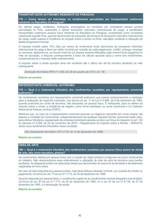 92
TRANSPORTADOR AUTÔNOMO RESIDENTE NO PARAGUAI
178 — Como devem ser tributados os rendimentos percebidos por transportador autônomo
residente na Republica do Paraguai?
Os valores pagos, creditados, entregues, empregados ou remetidos por contratante pessoa jurídica
domiciliada no País, autorizada a operar transporte rodoviário internacional de carga, a beneficiário
transportador autônomo pessoa física residente na República do Paraguai, considerado como sociedade
unipessoal naquele País, quando decorrentes da prestação de serviços de transporte rodoviário internacional
de carga, estão sujeitos à incidência do imposto sobre a renda na fonte, calculado mediante a utilização da
tabela progressiva mensal.
O imposto incidirá sobre 10% (dez por cento) do rendimento bruto decorrente do transporte rodoviário
internacional de carga e deve ser retido na fonte por ocasião de cada pagamento, crédito, entrega, emprego
ou remessa, aplicando-se, se houver mais de um desses eventos efetuados pela mesma fonte pagadora no
mês de apuração, a alíquota correspondente à base de cálculo apurada após a soma dos rendimentos,
compensando-se o imposto retido anteriormente.
O imposto sobre a renda apurado deve ser recolhido até o último dia útil do primeiro decêndio do mês
subsequente.
(Instrução Normativa RFB nº 1.500, de 29 de outubro de 2014, art. 18)
Retorno ao sumário
REPRESENTANTE COMERCIAL AUTÔNOMO
179 — Qual é o tratamento tributário dos rendimentos recebidos por representante comercial
autônomo?
Os rendimentos recebidos por representante comercial autônomo que exerce exclusivamente a mediação
para a realização de negócios mercantis, nos termos do art. 1º da Lei nº 4.886, de 9 de dezembro de 1965,
quando praticada por conta de terceiros, são tributados na pessoa física. É irrelevante, para os efeitos do
imposto sobre a renda, a existência de registro, como firma individual, na Junta Comercial e no Cadastro
Nacional da Pessoa Jurídica (CNPJ).
Alerte-se que, no caso de o representante comercial executar os negócios mercantis por conta própria, ele
adquire a condição de comerciante, independentemente de qualquer requisito formal, ocorrendo neste caso,
para efeitos tributários, equiparação da empresa individual a pessoa jurídica, por força do disposto no art. 162
do Decreto nº 9.580, de 22 de novembro de 2018 – Regulamento do Imposto sobre a Renda – RIR/2018,
sendo seus rendimentos tributados nessa condição.
(Ato Declaratório Normativo CST nº 25, de 13 de dezembro de 1989)
Retorno ao sumário
OBRA DE ARTE
180 — Qual é o tratamento tributário dos rendimentos recebidos por pessoa física autora de obras
de arte, tais como escultura, pintura?
Os rendimentos obtidos por pessoa física com a criação de objeto artístico configuram-se como rendimentos
do trabalho. Não descaracteriza esse entendimento a utilização de mão de obra de terceiros para tarefas
auxiliares. As despesas podem ser deduzidas desde que decorrentes do exercício da atividade e devidamente
registradas em livro-caixa.
No caso de obra adquirida por pessoa jurídica, esta deve efetuar retenção na fonte, por ocasião do crédito ou
pagamento, na forma do art. 7º da Lei nº 7.713, de 22 de dezembro de 1988.
Quando adquirida por pessoa física, o contribuinte sujeita-se ao recolhimento mensal obrigatório (carnê-leão),
na forma do art. 8º da Lei nº 7.713, de 22 de dezembro de 1988, c/c o art. 6º da Lei nº 8.134, de 27 de
dezembro de 1990, e à declaração de ajuste.
Retorno ao sumário
 