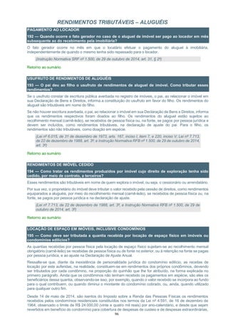 96
RENDIMENTOS TRIBUTÁVEIS – ALUGUÉIS
PAGAMENTO AO LOCADOR
192 — Quando ocorre o fato gerador no caso de o aluguel de imóvel ser pago ao locador em mês
subsequente ao do recebimento pela imobiliária?
O fato gerador ocorre no mês em que o locatário efetuar o pagamento do aluguel à imobiliária,
independentemente de quando o mesmo tenha sido repassado para o locador.
(Instrução Normativa SRF nº 1.500, de 29 de outubro de 2014, art. 31, § 2º)
Retorno ao sumário
USUFRUTO DE RENDIMENTOS DE ALUGUÉIS
193 — O pai deu ao filho o usufruto de rendimentos de aluguel de imóvel. Como tributar esses
rendimentos?
Se o usufruto constar de escritura pública averbada no registro de imóveis, o pai, ao relacionar o imóvel em
sua Declaração de Bens e Direitos, informa a constituição do usufruto em favor do filho. Os rendimentos do
aluguel são tributáveis em nome do filho.
Se não houver escritura averbada, o pai, ao relacionar o imóvel em sua Declaração de Bens e Direitos, informa
que os rendimentos respectivos foram doados ao filho. Os rendimentos do aluguel estão sujeitos ao
recolhimento mensal (carnê-leão), se recebidos de pessoa física ou, na fonte, se pagos por pessoa jurídica e
devem ser incluídos, como rendimentos tributáveis, na declaração de ajuste do pai. Para o filho, os
rendimentos são não tributáveis, como doação em espécie.
(Lei nº 6.015, de 31 de dezembro de 1973, arts. 167, inciso I, item 7, e 220, inciso V; Lei nº 7.713,
de 22 de dezembro de 1988, art. 3º; e Instrução Normativa RFB nº 1.500, de 29 de outubro de 2014,
art. 3º)
Retorno ao sumário
RENDIMENTOS DE IMÓVEL CEDIDO
194 — Como tratar os rendimentos produzidos por imóvel cujo direito de exploração tenha sido
cedido, por meio de contrato, a terceiros?
Esses rendimentos são tributáveis em nome de quem explora o imóvel, ou seja, o cessionário ou arrendatário.
Por sua vez, o proprietário do imóvel deve tributar o valor recebido pela cessão de direitos, como rendimentos
equiparados a aluguéis, por meio do recolhimento mensal (carnê-leão), se recebidos de pessoa física ou, na
fonte, se pagos por pessoa jurídica e na declaração de ajuste.
(Lei nº 7.713, de 22 de dezembro de 1988, art. 3º, e Instrução Normativa RFB nº 1.500, de 29 de
outubro de 2014, art. 3º)
Retorno ao sumário
LOCAÇÃO DE ESPAÇO EM IMÓVEIS, INCLUSIVE CONDOMÍNIOS
195 — Como deve ser tributada a quantia recebida por locação de espaço físico em imóveis ou
condomínios edilícios?
As quantias recebidas por pessoa física pela locação de espaço físico sujeitam-se ao recolhimento mensal
obrigatório (carnê-leão) se recebidas de pessoa física ou de fonte no exterior, ou à retenção na fonte se pagas
por pessoa jurídica, e ao ajuste na Declaração de Ajuste Anual.
Ressalte-se que, diante da inexistência de personalidade jurídica do condomínio edilício, as receitas de
locação por este auferidas, na realidade, constituem-se em rendimentos dos próprios condôminos, devendo
ser tributados por cada condômino, na proporção do quinhão que lhe for atribuído, na forma explicada no
primeiro parágrafo. Ainda que os condôminos não tenham recebido os pagamentos em espécie, são eles os
beneficiários dessa quantia, observando-se isso, por exemplo, quando o valor recebido se incorpora ao fundo
para o qual contribuem, ou quando diminui o montante do condomínio cobrado, ou, ainda, quando utilizado
para qualquer outro fim.
Desde 14 de maio de 2014, são isentos do Imposto sobre a Renda das Pessoas Físicas os rendimentos
recebidos pelos condomínios residenciais constituídos nos termos da Lei nº 4.591, de 16 de dezembro de
1964, observado o limite de R$ 24.000,00 (vinte e quatro mil reais) por ano-calendário, e desde que sejam
revertidos em benefício do condomínio para cobertura de despesas de custeio e de despesas extraordinárias,
 