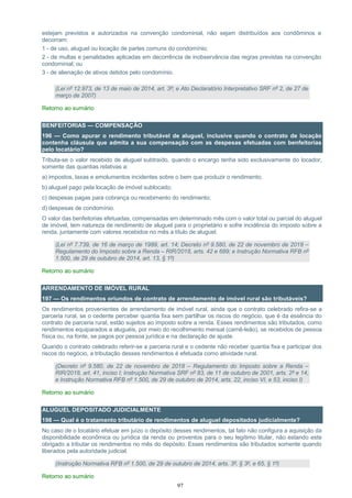 97
estejam previstos e autorizados na convenção condominial, não sejam distribuídos aos condôminos e
decorram:
1 - de uso, aluguel ou locação de partes comuns do condomínio;
2 - de multas e penalidades aplicadas em decorrência de inobservância das regras previstas na convenção
condominial; ou
3 - de alienação de ativos detidos pelo condomínio.
(Lei nº 12.973, de 13 de maio de 2014, art. 3º; e Ato Declaratório Interpretativo SRF nº 2, de 27 de
março de 2007)
Retorno ao sumário
BENFEITORIAS — COMPENSAÇÃO
196 — Como apurar o rendimento tributável de aluguel, inclusive quando o contrato de locação
contenha cláusula que admita a sua compensação com as despesas efetuadas com benfeitorias
pelo locatário?
Tributa-se o valor recebido de aluguel subtraído, quando o encargo tenha sido exclusivamente do locador,
somente das quantias relativas a:
a) impostos, taxas e emolumentos incidentes sobre o bem que produzir o rendimento;
b) aluguel pago pela locação de imóvel sublocado;
c) despesas pagas para cobrança ou recebimento do rendimento;
d) despesas de condomínio.
O valor das benfeitorias efetuadas, compensadas em determinado mês com o valor total ou parcial do aluguel
de imóvel, tem natureza de rendimento de aluguel para o proprietário e sofre incidência do imposto sobre a
renda, juntamente com valores recebidos no mês a título de aluguel.
(Lei nº 7.739, de 16 de março de 1989, art. 14; Decreto nº 9.580, de 22 de novembro de 2018 –
Regulamento do Imposto sobre a Renda – RIR/2018, arts. 42 e 689; e Instrução Normativa RFB nº
1.500, de 29 de outubro de 2014, art. 13, § 1º)
Retorno ao sumário
ARRENDAMENTO DE IMÓVEL RURAL
197 — Os rendimentos oriundos de contrato de arrendamento de imóvel rural são tributáveis?
Os rendimentos provenientes de arrendamento de imóvel rural, ainda que o contrato celebrado refira-se a
parceria rural, se o cedente perceber quantia fixa sem partilhar os riscos do negócio, que é da essência do
contrato de parceria rural, estão sujeitos ao imposto sobre a renda. Esses rendimentos são tributados, como
rendimentos equiparados a aluguéis, por meio do recolhimento mensal (carnê-leão), se recebidos de pessoa
física ou, na fonte, se pagos por pessoa jurídica e na declaração de ajuste.
Quando o contrato celebrado referir-se a parceria rural e o cedente não receber quantia fixa e participar dos
riscos do negócio, a tributação desses rendimentos é efetuada como atividade rural.
(Decreto nº 9.580, de 22 de novembro de 2018 – Regulamento do Imposto sobre a Renda –
RIR/2018, art. 41, inciso I; Instrução Normativa SRF nº 83, de 11 de outubro de 2001, arts. 2º e 14;
e Instrução Normativa RFB nº 1.500, de 29 de outubro de 2014, arts. 22, inciso VI, e 53, inciso I)
Retorno ao sumário
ALUGUEL DEPOSITADO JUDICIALMENTE
198 — Qual é o tratamento tributário de rendimentos de aluguel depositados judicialmente?
No caso de o locatário efetuar em juízo o depósito desses rendimentos, tal fato não configura a aquisição da
disponibilidade econômica ou jurídica da renda ou proventos para o seu legítimo titular, não estando este
obrigado a tributar os rendimentos no mês do depósito. Esses rendimentos são tributados somente quando
liberados pela autoridade judicial.
(Instrução Normativa RFB nº 1.500, de 29 de outubro de 2014, arts. 3º, § 3º, e 65, § 1º)
Retorno ao sumário
 