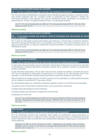 98
LUVAS E GRATIFICAÇÕES PAGAS AO LOCADOR
199 — As luvas e gratificações pagas ao locador são rendimentos tributáveis?
Sim. As luvas, prêmios, gratificações ou quaisquer outras importâncias pagas ao locador ou cedente do direito,
pelo contrato celebrado para uso, ocupação, fruição ou exploração de bens corpóreos e direitos são
rendimentos tributáveis, como aluguéis, por meio do recolhimento mensal (carnê-leão), se recebidos de
pessoa física ou, na fonte, se pagos por pessoa jurídica, e na declaração de ajuste.
(Lei nº 7.713, de 22 de dezembro de 1988, art. 3º; e Instrução Normativa RFB nº 1.500, de 29 de
outubro de 2014, art. 3º)
Retorno ao sumário
INDENIZAÇÃO PARA DESOCUPAÇÃO DO IMÓVEL
200 — A importância recebida pelo locatário a título de indenização para desocupação do imóvel
locado é tributável?
Sim. O valor da indenização recebida pelo locatário para desocupar o imóvel locado é rendimento tributável,
quer tenha sido pago pelo locador, pelo novo proprietário ou por terceiro. Esse valor é tributável na fonte, se
pago por pessoa jurídica, ou sujeito ao recolhimento mensal (carnê-leão), se recebido de pessoa física e na
declaração de ajuste.
(Lei nº 7.713, de 22 de dezembro de 1988, art. 3º; e Instrução Normativa RFB nº 1.500, de 29 de
outubro de 2014, art. 3º)
Retorno ao sumário
CESSÃO GRATUITA DE IMÓVEL
201 — Qual é o tratamento tributário do valor locativo de imóvel cedido gratuitamente?
O valor locativo de imóvel cedido a terceiro é tributado na Declaração de Ajuste Anual, devendo ser informado
em Rendimentos Tributáveis Recebidos de Pessoas Jurídicas, não se sujeitando, portanto, ao recolhimento
mensal (carnê-leão).
O valor tributável corresponde a 10% do valor venal do imóvel, podendo ser adotado o constante da guia do
IPTU do ano-calendário da Declaração de Ajuste Anual. Se a cessão de uso não abrangeu todo o ano-
calendário, o valor tributável é apurado proporcionalmente ao período de cessão de uso de imóvel.
Não há incidência do imposto quando o imóvel for ocupado por seu proprietário ou cedido gratuitamente para
uso do cônjuge ou de parentes de 1º grau (pais e filhos).
Do valor tributável podem ser subtraídas as seguintes despesas, quando o ônus tenha sido do proprietário:
a) impostos, taxas e emolumentos incidentes sobre o bem que produzir o rendimento;
b) aluguel pago pela locação de imóvel sublocado;
c) despesas pagas para cobrança ou recebimento do rendimento;
d) despesas de condomínio.
(Lei nº 7.713, de 22 de dezembro de 1988, art. 6º, inciso III; e Decreto nº 9.580, de 22 de novembro
de 2018 - Regulamento do Imposto sobre a Renda – RIR/2018, arts. 35, inciso VII, alínea “b”, 41, §
1º, e 42)
Retorno ao sumário
SUBLOCAÇÃO
202 — Os rendimentos oriundos da sublocação de imóvel são tributáveis?
Sim. Os rendimentos recebidos pelo sublocador estão sujeitos ao recolhimento mensal (carnê-leão), se
recebidos de pessoa física ou, à retenção na fonte, se pagos por pessoa jurídica e na Declaração de Ajuste
Anual. É dedutível do valor do rendimento bruto recebido pela sublocação o aluguel pago ao proprietário do
imóvel sublocado.
(Decreto nº 9.580, de 22 de novembro de 2018 – Regulamento do Imposto sobre a Renda –
RIR/2018, arts. 41, inciso I, e 42, inciso II; e Instrução Normativa RFB nº 1.500, de 29 de outubro
de 2014, art. 31, inciso II)
Retorno ao sumário
 