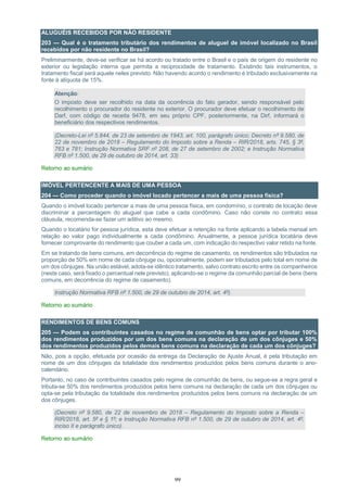 99
ALUGUÉIS RECEBIDOS POR NÃO RESIDENTE
203 — Qual é o tratamento tributário dos rendimentos de aluguel de imóvel localizado no Brasil
recebidos por não residente no Brasil?
Preliminarmente, deve-se verificar se há acordo ou tratado entre o Brasil e o país de origem do residente no
exterior ou legislação interna que permita a reciprocidade de tratamento. Existindo tais instrumentos, o
tratamento fiscal será aquele neles previsto. Não havendo acordo o rendimento é tributado exclusivamente na
fonte à alíquota de 15%.
Atenção:
O imposto deve ser recolhido na data da ocorrência do fato gerador, sendo responsável pelo
recolhimento o procurador do residente no exterior. O procurador deve efetuar o recolhimento de
Darf, com código de receita 9478, em seu próprio CPF, posteriormente, na Dirf, informará o
beneficiário dos respectivos rendimentos.
(Decreto-Lei nº 5.844, de 23 de setembro de 1943, art. 100, parágrafo único; Decreto nº 9.580, de
22 de novembro de 2018 – Regulamento do Imposto sobre a Renda – RIR/2018, arts. 745, § 3º,
763 e 781; Instrução Normativa SRF nº 208, de 27 de setembro de 2002; e Instrução Normativa
RFB nº 1.500, de 29 de outubro de 2014, art. 33)
Retorno ao sumário
IMÓVEL PERTENCENTE A MAIS DE UMA PESSOA
204 — Como proceder quando o imóvel locado pertencer a mais de uma pessoa física?
Quando o imóvel locado pertencer a mais de uma pessoa física, em condomínio, o contrato de locação deve
discriminar a percentagem do aluguel que cabe a cada condômino. Caso não conste no contrato essa
cláusula, recomenda-se fazer um aditivo ao mesmo.
Quando o locatário for pessoa jurídica, esta deve efetuar a retenção na fonte aplicando a tabela mensal em
relação ao valor pago individualmente a cada condômino. Anualmente, a pessoa jurídica locatária deve
fornecer comprovante do rendimento que couber a cada um, com indicação do respectivo valor retido na fonte.
Em se tratando de bens comuns, em decorrência do regime de casamento, os rendimentos são tributados na
proporção de 50% em nome de cada cônjuge ou, opcionalmente, podem ser tributados pelo total em nome de
um dos cônjuges. Na união estável, adota-se idêntico tratamento, salvo contrato escrito entre os companheiros
(neste caso, será fixado o percentual nele previsto), aplicando-se o regime da comunhão parcial de bens (bens
comuns, em decorrência do regime de casamento).
Instrução Normativa RFB nº 1.500, de 29 de outubro de 2014, art. 4º).
Retorno ao sumário
RENDIMENTOS DE BENS COMUNS
205 — Podem os contribuintes casados no regime de comunhão de bens optar por tributar 100%
dos rendimentos produzidos por um dos bens comuns na declaração de um dos cônjuges e 50%
dos rendimentos produzidos pelos demais bens comuns na declaração de cada um dos cônjuges?
Não, pois a opção, efetuada por ocasião da entrega da Declaração de Ajuste Anual, é pela tributação em
nome de um dos cônjuges da totalidade dos rendimentos produzidos pelos bens comuns durante o ano-
calendário.
Portanto, no caso de contribuintes casados pelo regime de comunhão de bens, ou segue-se a regra geral e
tributa-se 50% dos rendimentos produzidos pelos bens comuns na declaração de cada um dos cônjuges ou
opta-se pela tributação da totalidade dos rendimentos produzidos pelos bens comuns na declaração de um
dos cônjuges.
(Decreto nº 9.580, de 22 de novembro de 2018 – Regulamento do Imposto sobre a Renda –
RIR/2018, art. 5º e § 1º; e Instrução Normativa RFB nº 1.500, de 29 de outubro de 2014, art. 4º,
inciso II e parágrafo único).
Retorno ao sumário
 