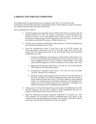LABOUR LAWS FOR ITES COMPANIES

West Bengal offers the simplest labour laws as compared to other states. The state believes that
Entrepreneurs will take almost important to safeguard the interests of their employee, and has not instituted
any stringent requirement like many other states in India.

Some of highlights are as follows:

             a.   All ITES companies are granted the status of ‘Public Utility Service’ providers under the
                  Industrial Disputes Act, 1947. The majority of employees in ITES organisations are
                  outside the purview of the ‘blue-collared worker’ class. However, in view of the
                  Government’s understanding of 24x365 operations of the ITES sector, the Government
                  has decided to classify the ITES sector as ‘Public Utility Service’

             b.   All ITES units are deemed ‘establishment’ under the purview of the West Bengal Shops
                  and Commercial Establishments Act, 1963.

             c.   Given the round-the-clock nature of work that is part of the ITES industry, the
                  Government grants it permission to work on a 24x7x365 model. These units are also
                  exempt from the following provisions of the West Bengal Shops and Commercial
                  Establishment Act, 1963.

                       i. Closing an establishment and granting of a weekly holiday under Section 5 (1)
                          of the Act, provided that every individual has at least one day off every week
                          and a compulsory day off in lieu of working on bank holidays. This would
                          enable the ITES companies to run their operations on all seven days of the week.

                       ii. Opening and closing hours under Section 7 (1) of the Act. This would enable the
                           ITES industry to run a three-shift operation.

                      iii. Working hours’ stipulation under Section 7 (2) of the Act. This will enable
                           ‘flexitime’ operations for its employees.

                      iv. Enabled to engage female employees between 8 pm and 6 am, under Section 10
                          (b) of the Act subject to (i) Special arrangements being made for protection of
                          female employees during these hours; (ii) Female employees being employed
                          jointly or in a minimum group of 10 female employees; (iii) Arrangement of a
                          separate rest room for female employees; (iv) A minimum of 50 people to be
                          employed during these hours (including female employees).

             d.    Under section 13 of the West Bengal Shops and Commercial Establishment Act, 1963
                  the ITES companies will now have an option of giving compensatory day off to an
                  employee if the quantum of work exceeds 48 hours a week.

             e.   Under the Employment Exchange Compulsory Notification of Vacancies Act, 1959,
                  ITES companies will be required to send a consolidated report every quarter on the
                  vacancies to the concerned employment exchange. The exchange, will, however sponsor
                  names only when specifically requested to do so by the company.
 