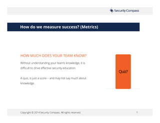 Copyright © 2014 Security Compass. All rights reserved. 1
How do we measure success? (Metrics)
Without understanding your team’s knowledge, it is
difficult to drive effective security education.
A quiz, is just a score – and may not say much about
knowledge.
HOW MUCH DOES YOUR TEAM KNOW?
Quiz?
 