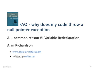 FAQ ‐ why does my code throw a
null pointer exception
A: ‐ common reason #1 Variable Redeclaration
Alan Richardson
www.JavaForTesters.com
twitter:  @ eviltester
@eviltester 1
 
