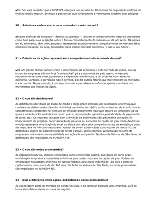 ■Por fim, vale ressaltar que a BOVESPA assegura um período de 30 minutos de negociação contínua no
final da sessão regular, de modo a possibilitar que compradores e vendedores ajustem suas posições.



50 – Os índices podem prever se o mercado irá subir ou cair?



■Alguns analistas de mercado – técnicos ou grafistas – utilizam o comportamento histórico dos índices
como base para suas projeções sobre o futuro comportamento do mercado ou de um setor. Os índices
em si, entretanto, têm como propósito representar acuradamente o comportamento do mercado até o
momento presente, ou seja, demonstrar para onde o mercado caminhou (e não o seu futuro).



51 – Os índices de ações representam o comportamento da economia do país?



■Há um grande campo comum entre o desempenho da economia e o do mercado de ações, pois os
lucros das empresas são um forte “combustível” para a economia do país. Assim, o mercado
freqüentemente sobe antecipadamente a expansões econômicas, e cai antes de contrações da
economia. Contudo, a correlação não é perfeita, pois há outros fatores que movimentam os mercados
e a economia. Nesse sentido, é um erro formular expectativas econômicas apenas com base nos
movimentos dos índices de ações.



52 – O que são debêntures?

As debêntures são títulos de dívida de médio e longo prazo emitidos por sociedades anônimas, que
conferem ao debenturista (detentor do título) um direito de crédito contra a mesma, de acordo com as
características constantes na escritura de emissão (documento legal que declara as condições sob as
quais a debênture foi emitida, tais como: prazo, remuneração, garantias, periodicidade de pagamento
de juros, etc). Os recursos captados com a emissão de debêntures são geralmente utilizados no
financiamento de projetos, reestruturação de passivos ou aumento de capital de giro. Cada debênture
emitida representa uma fração do total da dívida contraída pela companhia no ato da emissão, e pode
ser negociada no mercado secundário. Apesar de serem classificadas como títulos de renda fixa, as
debêntures podem ter características de renda variável, como prêmios, participação no lucro da
empresa ou até mesmo conversibilidade em ações da companhia. Na Bolsa de Valores de São Paulo, as
debêntures são negociadas no BOVESPA FIX.



53 – O que são notas promissórias?

As notas promissórias, também conhecidas como commercial papers, são títulos de curto prazo
emitidos por empresas e sociedades anônimas para captar recursos de capital de giro. Podem ser
emitidas por sociedades anônimas de capital fechado, pelo prazo máximo de 180 dias e pelas de
capital aberto, pelo prazo de até 360 dias. Na Bolsa de Valores de São Paulo, as notas promissórias
são negociadas no BOVESPA FIX.



54 – Qual a diferença entre ações, debêntures e notas promissórias?

As ações fazem parte do Mercado de Renda Variável, e ao comprar ações de uma empresa, você se
torna sócio dela e divide os riscos do negócio.
 