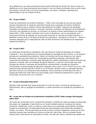 Já as debêntures e as notas promissórias fazem parte do Mercado de Renda Fixa. Quem investe em
debêntures ou em notas promissórias deve analisar o risco de crédito da emissão, pois se torna credor
da empresa e terá de volta os recursos emprestados, nos prazos, condições e garantias pré-
determinados no ato da emissão do título.



55 – O que é FIDC?

Fundo de Investimento em Direitos Creditórios – FIDC é uma comunhão de recursos que destina
parcela preponderante do respectivo patrimônio líquido para a aplicação em direitos creditórios.
Direitos creditórios são os direitos e títulos representativos de crédito, originários de operações
realizadas nos segmentos financeiro, comercial, industrial, imobiliário, de hipotecas, de arrendamento
mercantil e de prestação de serviços, os contratos e os direitos e títulos representativos de créditos.
Desde 2004, o FIDC, também conhecido como Fundo de Recebíveis, vem se consolidando como
instrumento eficiente de captação de recursos para empresas no mercado de capitais brasileiro. A
BOVESPA, através de seus mercados de Renda Fixa Corporativa – Bovespa Fix e Soma Fix – oferece o
ambiente adequado para a negociação de cotas de FIDC através de uma plataforma de negociação
totalmente eletrônica.



56 – O que é CRI?

Os Certificados de Recebíveis Imobiliários, CRI, são títulos de renda fixa lastreados em créditos
imobiliários – fluxo de pagamentos de contraprestações de aquisição de bens imóveis, ou de aluguéis –
emitidos por sociedades securitizadoras. Podem ser emitidos nas formas simples ou com regime
fiduciário, sendo que esta implica em constituição de patrimônio separado, administrado pela
companhia securitizadora e composto pela totalidade dos créditos submetidos ao regime fiduciário que
lastreiem a emissão, além da nomeação de agente fiduciário, o qual tem como função zelar pela
proteção dos direitos e interesses dos beneficiários, acompanhando a atuação da companhia
securitizadora na administração do patrimônio separado, entre outras. A Lei 9.514/97 que criou o CRI,
posteriormente alterada pela MP 2.223/01 e Lei 10.931/04, também instituiu a alienação fiduciária
para bens imóveis e as Companhias Securitizadoras. Outra importante característica dos CRI é a
isenção de imposto de renda sobre sua remuneração, para investidores pessoas física a partir de
01/01/2005, de acordo com a lei 11.033/94.



57 – O que é Alienação Fiduciária?

Significa o bem alienado ficar temporariamente em nome do credor, servindo de garantia para o
financiamento. Até a a quitação do empréstimo, o credor permanece na condição de proprietário do
ativo.



58 – O que são os Fundos de Investimento Imobiliário (FII)? Onde consigo informações
sobre eles?

Os Fundos são constituídos como “condomínios fechados”, divididos em cotas que depois de adquiridas
não podem ser resgatadas. O patrimônio de um fundo imobiliário pode ser composto de imóveis
comerciais, residenciais, rurais ou urbanos, construídos ou em construção, para posterior alienação,
locação ou arrendamento. As instituições financeiras administradoras dos Fundos são obrigadas a
manter, no mínimo, 75% do patrimônio do Fundo em bens e direitos imobiliários, sendo que os 25%
restantes deverão estar aplicados em títulos de renda fixa. Além disso, 95% do resultado líquido
auferido pelo Fundo deverá ser distribuído ao cotista. As cotas são valores mobiliários que podem ser
 