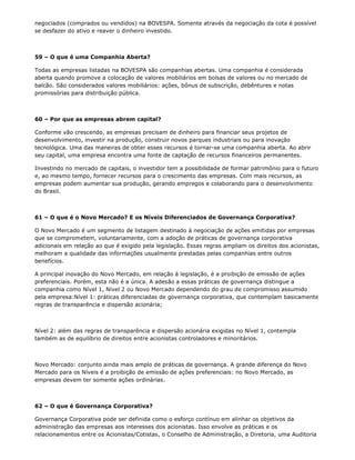 negociados (comprados ou vendidos) na BOVESPA. Somente através da negociação da cota é possível
se desfazer do ativo e reaver o dinheiro investido.



59 – O que é uma Companhia Aberta?

Todas as empresas listadas na BOVESPA são companhias abertas. Uma companhia é considerada
aberta quando promove a colocação de valores mobiliários em bolsas de valores ou no mercado de
balcão. São considerados valores mobiliários: ações, bônus de subscrição, debêntures e notas
promissórias para distribuição pública.



60 – Por que as empresas abrem capital?

Conforme vão crescendo, as empresas precisam de dinheiro para financiar seus projetos de
desenvolvimento, investir na produção, construir novos parques industriais ou para inovação
tecnológica. Uma das maneiras de obter esses recursos é tornar-se uma companhia aberta. Ao abrir
seu capital, uma empresa encontra uma fonte de captação de recursos financeiros permanentes.

Investindo no mercado de capitais, o investidor tem a possibilidade de formar patrimônio para o futuro
e, ao mesmo tempo, fornecer recursos para o crescimento das empresas. Com mais recursos, as
empresas podem aumentar sua produção, gerando empregos e colaborando para o desenvolvimento
do Brasil.



61 – O que é o Novo Mercado? E os Níveis Diferenciados de Governança Corporativa?

O Novo Mercado é um segmento de listagem destinado à negociação de ações emitidas por empresas
que se comprometem, voluntariamente, com a adoção de práticas de governança corporativa
adicionais em relação ao que é exigido pela legislação. Essas regras ampliam os direitos dos acionistas,
melhoram a qualidade das informações usualmente prestadas pelas companhias entre outros
benefícios.

A principal inovação do Novo Mercado, em relação à legislação, é a proibição de emissão de ações
preferenciais. Porém, esta não é a única. A adesão a essas práticas de governança distingue a
companhia como Nível 1, Nível 2 ou Novo Mercado dependendo do grau de compromisso assumido
pela empresa:Nível 1: práticas diferenciadas de governança corporativa, que contemplam basicamente
regras de transparência e dispersão acionária;



Nível 2: além das regras de transparência e dispersão acionária exigidas no Nível 1, contempla
também as de equilíbrio de direitos entre acionistas controladores e minoritários.



Novo Mercado: conjunto ainda mais amplo de práticas de governança. A grande diferença do Novo
Mercado para os Níveis é a proibição de emissão de ações preferenciais: no Novo Mercado, as
empresas devem ter somente ações ordinárias.



62 – O que é Governança Corporativa?

Governança Corporativa pode ser definida como o esforço contínuo em alinhar os objetivos da
administração das empresas aos interesses dos acionistas. Isso envolve as práticas e os
relacionamentos entre os Acionistas/Cotistas, o Conselho de Administração, a Diretoria, uma Auditoria
 
