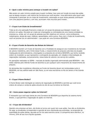 6 – Qual o valor mínimo para começar a investir em ações?

Não existe um valor mínimo exigido para investir na Bolsa. Isso varia em função do preço das ações
que se deseja comprar e até mesmo da Corretora que você escolher. Uma alternativa para quem está
começando é participar de um clube de investimento, associação na qual várias pessoas contribuem
com uma pequena quantia e, com isso, acumulam mais recursos para investir.



7 – O que é um Clube de Investimento?

Trata-se de uma aplicação financeira criada por um grupo de pessoas que desejam investir seu
dinheiro em ações. Ele pode ser criado por empregados ou contratados de uma mesma entidade ou
empresa ou, ainda, por um grupo de pessoas que têm objetivos em comum, como professores,
metalúrgicos, donas-de-casa, médicos, aposentados, entre outros. Para criar o Clube de Investimento,
você vai precisar de um administrador – que pode ser uma Corretora BOVESPA.



8 – O que é Fundo de Garantia das Bolsas de Valores?

A BOVESPA mantém um Fundo de Garantia com a finalidade de assegurar aos investidores do mercado
de valores mobiliários, até o limite desse Fundo, o ressarcimento de prejuízos advindos da atuação
inadequada de administradores, empregados ou prepostos de corretora BOVESPA, que tenha recebido
ordem do investidor ou que represente a contraparte da operação, em relação à intermediação de
negociações realizadas, exclusivamente, nessa bolsa de valores e ao serviço de custódia.

As operações realizadas no SOMA – mercado de balcão organizado administrado pela BOVESPA – não
estão cobertas pelo referido Fundo de Garantia ou por qualquer outro mecanismo de ressarcimento de
prejuízo.

As demandas dos investidores referentes ao Fundo de Garantia devem ser protocoladas junto à
BOVESPA, em seu edifício-sede em São Paulo, ou em seus escritórios no Rio de Janeiro e Rio Grande
do Sul.



9 – O que é Home Broker?

O Home Broker está interligado ao sistema de negociação da BOVESPA e permite que você envie
ordens de compra e venda de ações através do site de sua Corretora na Internet.



10 – Como posso negociar ações via Internet?

É necessário que você seja cliente de uma Corretora da BOVESPA que disponha do sistema Home
Broker, o qual permite a negociação de ações via Internet.



11 – O que são dividendos?

Quando uma empresa vai bem, ela divide os lucros com quem tem suas ações. Isso são os dividendos.
Ou seja, os dividendos correspondem à parcela de lucro distribuída aos acionistas, na proporção da
quantidade de ações detida, apurado ao fim de cada exercício social. A companhia deve distribuir, no
mínimo, 25% de seu lucro líquido ajustado.
 