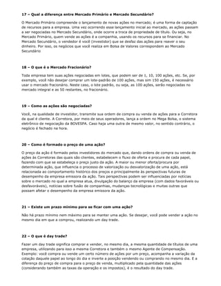 17 – Qual a diferença entre Mercado Primário e Mercado Secundário?

O Mercado Primário compreende o lançamento de novas ações no mercado; é uma forma de captação
de recursos para a empresa. Uma vez ocorrendo esse lançamento inicial ao mercado, as ações passam
a ser negociadas no Mercado Secundário, onde ocorre a troca de propriedade de título. Ou seja, no
Mercado Primário, quem vende as ações é a companhia, usando os recursos para se financiar. No
Mercado Secundário, o vendedor é você (investidor) que se desfaz das ações para reaver o seu
dinheiro. Por isso, os negócios que você realiza em Bolsa de Valores correspondem ao Mercado
Secundário



18 – O que é o Mercado Fracionário?

Toda empresa tem suas ações negociadas em lotes, que podem ser de 1, 10, 100 ações, etc. Se, por
exemplo, você não desejar comprar um lote-padrão de 100 ações, mas sim 150 ações, é necessário
usar o mercado fracionário. Neste caso, o lote padrão, ou seja, as 100 ações, serão negociadas no
mercado integral e as 50 restantes, no fracionário.



19 – Como as ações são negociadas?

Você, na qualidade de investidor, transmite sua ordem de compra ou venda de ações para a Corretora
da qual é cliente. A Corretora, por meio de seus operadores, lança a ordem no Mega Bolsa, o sistema
eletrônico de negociação da BOVESPA. Caso haja uma outra de mesmo valor, no sentido contrário, o
negócio é fechado na hora.



20 – Como é formado o preço de uma ação?

O preço da ação é formado pelos investidores do mercado que, dando ordens de compra ou venda de
ações às Corretoras das quais são clientes, estabelecem o fluxo de oferta e procura de cada papel,
fazendo com que se estabeleça o preço justo da ação. A maior ou menor oferta/procura por
determinada ação, que influencia o processo de valorização ou desvalorização de uma ação, está
relacionada ao comportamento histórico dos preços e principalmente às perspectivas futuras de
desempenho da empresa emissora da ação. Tais perspectivas podem ser influenciadas por notícias
sobre o mercado no qual a empresa atua, divulgação do balanço da empresa (com dados favoráveis ou
desfavoráveis), notícias sobre fusão de companhias, mudanças tecnológicas e muitas outras que
possam afetar o desempenho da empresa emissora da ação.



21 – Existe um prazo mínimo para se ficar com uma ação?

Não há prazo mínimo nem máximo para se manter uma ação. Se desejar, você pode vender a ação no
mesmo dia em que a comprou, realizando um day trade.



22 – O que é day trade?

Fazer um day trade significa comprar e vender, no mesmo dia, a mesma quantidade de títulos de uma
empresa, utilizando para isso a mesma Corretora e também o mesmo Agente de Compensação.
Exemplo: você compra ou vende um certo número de ações por um preço, acompanha a variação da
cotação daquele papel ao longo do dia e inverte a posição vendendo ou comprando no mesmo dia. E a
diferença do preço de compra para o preço de venda, multiplicado pela quantidade das ações
(considerando também as taxas da operação e os impostos), é o resultado do day trade.
 