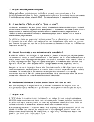 23 – O que é a liquidação das operações?

Após a realização do negócio, ocorre a liquidação da operação: processo pelo qual se dá a
transferência da propriedade dos títulos e o pagamento/recebimento do montante financeiro envolvido.
A liquidação das operações é feita pela CBLC – Companhia Brasileira de Liquidação e Custódia.



24 – O que significa a “Bolsa em alta” ou “Bolsa em baixa”?

Diz-se que a Bolsa fechou “em alta” quando o índice de fechamento de determinado pregão é superior
ao índice de fechamento do pregão anterior. Analogamente, a Bolsa fechou “em baixa” quando o índice
de fechamento de determinado pregão é inferior ao índice de fechamento do pregão anterior, e
“estável” quando o índice de fechamento de determinado pregão está no mesmo nível do índice de
fechamento do pregão anterior.

Na BOVESPA, o índice que atualmente é utilizado para verificar se a Bolsa fechou em alta ou em baixa
é o Ibovespa, por ser ele o índice mais tradicional e o mais divulgado pela mídia. Assim, por exemplo,
se o Ibovespa fechou em um certo dia em 10.000 pontos e, no dia seguinte, fechou em 10.500 pontos,
houve uma alta de 5%.



25 – Como é determinado se uma ação está em alta ou em baixa ?

É necessário observar a sua oscilação, ou seja, a variação (positiva ou negativa) no preço da ação em
um determinado período de tempo. Determinamos se uma ação está em alta ou em baixa verificando a
relação entre o último preço negociado da ação e o seu preço de fechamento no dia anterior. Assim, se
o último preço negociado para a ação for superior ao seu preço de fechamento do dia anterior, essa
ação está em alta. Se o último preço for inferior à cotação de fechamento, a ação está em baixa.

Exemplo: se o preço de fechamento de uma ação X no dia anterior foi de R$ 1,00 e, hoje, o primeiro
negócio realizado com a ação efetivou-se ao preço de R$ 1,05, dizemos que a ação teve uma oscilação
positiva de 5%, ou seja, alta de 5%. Caso ocorra posteriormente outro negócio com a ação,
concretizado ao preço de R$ 1,03, a oscilação positiva foi de 3%; e assim durante todo o dia, sempre
comparando o último preço à cotação de fechamento do dia anterior.



26 – Como posso acompanhar o comportamento do mercado como um todo?

Pelo item “Informações do Pregão” deste site, que mostra o andamento dos negócios no dia e a
evolução do Ibovespa: o índice Bovespa que acompanha a evolução média das cotações das ações.



27 – O que é POP?

O POP (Proteção do Investimento com Participação) é um produto de renda variável, negociado na
BOVESPA, que proporciona uma proteção contra eventuais perdas (desvalorização) do investimento
em ações em troca de uma participação nos potenciais ganhos desse investimento.Isso é obtido por
meio da combinação da aplicação em ações com a aplicação em seus derivativos.

Funciona da seguinte forma: o investidor define o nível de proteção desejado ao escolher em que série
de POP vai investir. Se a ação cair, ele recebe o valor do capital protegido, cobrindo assim o risco
correspondente à desvalorização. Em contrapartida, se a ação subir, o aplicador abre mão de uma
parte do lucro obtido com a valorização do papel.
 